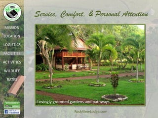Service, Comfort, & Personal Attention
MISSION

LOCATION

LOGISTICS

FACILITIES

ACTIVITIES

WILDLIFE

  RATES




             Lovingly groomed gardens and pathways

                                RockViewLodge.com
 