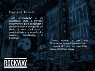 Rock n´Broadway" é um
espetáculo único e inovador
desenvolvido para conquistar o
público unindo a energia de um
show de rock n´roll com a
grandiosidade e a emoção dos
grandes espetáculos da
Broadway.
Espetáculo Musical
Criativo, ousado e com uma
fórmula inédita em todo o mundo,
o espetáculo trará ao espectador
uma experiência única!
 