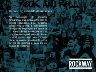 Na contramão da indústria
fonográfica, que ainda sofre com as
perdas causadas pela pirataria,
queda nos lucros e consequente
redução de empregos, há cerca de
12 anos o Brasil entrou de vez na
rota das superproduções do teatro
musical, cenário que cresce a cada
dia e já investe anualmente cerca
de R$ 60 milhões e gera 25 mil
postos de trabalho.
Cenário do mercado de musicais
 