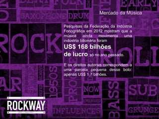 Pesquisas da Federação da Indústria
Fonográfica em 2012 mostram que a
música ainda movimenta uma
indústria bilionária foram
US$ 168 bilhões
de lucro só no ano passado.
E os direitos autorais correspondem a
uma parcela pequena desse bolo:
apenas US$ 1,7 bilhões.
Mercado da Música
 