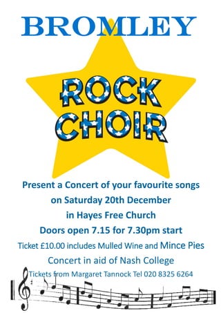 Bromley
Present a Concert of your favourite songs
on Saturday 20th December
in Hayes Free Church
Doors open 7.15 for 7.30pm start
Ticket £10.00 includes Mulled Wine and Mince Pies
Concert in aid of Nash College
Tickets from Margaret Tannock Tel 020 8325 6264
 