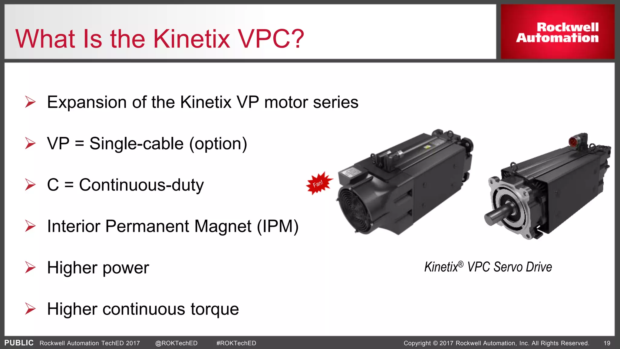 PUBLIC Copyright © 2017 Rockwell Automation, Inc. All Rights Reserved. 19Rockwell Automation TechED 2017 @ROKTechED #ROKTechED
What Is the Kinetix VPC?
 Expansion of the Kinetix VP motor series
 VP = Single-cable (option)
 C = Continuous-duty
 Interior Permanent Magnet (IPM)
 Higher power
 Higher continuous torque
Kinetix® VPC Servo Drive
 