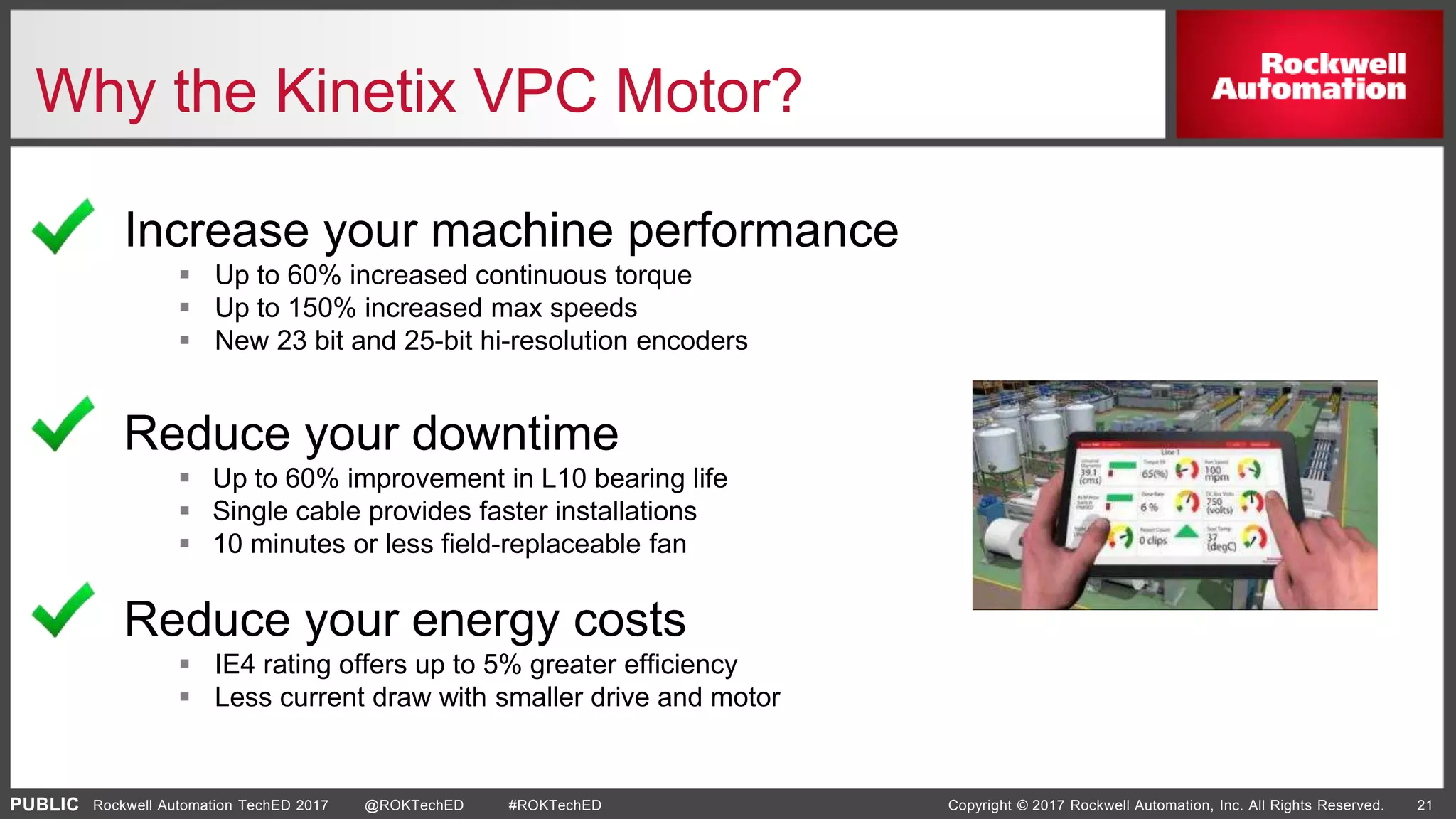 PUBLIC Copyright © 2017 Rockwell Automation, Inc. All Rights Reserved. 21Rockwell Automation TechED 2017 @ROKTechED #ROKTechED
Why the Kinetix VPC Motor?
Reduce your downtime
 Up to 60% improvement in L10 bearing life
 Single cable provides faster installations
 10 minutes or less field-replaceable fan
Increase your machine performance
 Up to 60% increased continuous torque
 Up to 150% increased max speeds
 New 23 bit and 25-bit hi-resolution encoders
Reduce your energy costs
 IE4 rating offers up to 5% greater efficiency
 Less current draw with smaller drive and motor
 