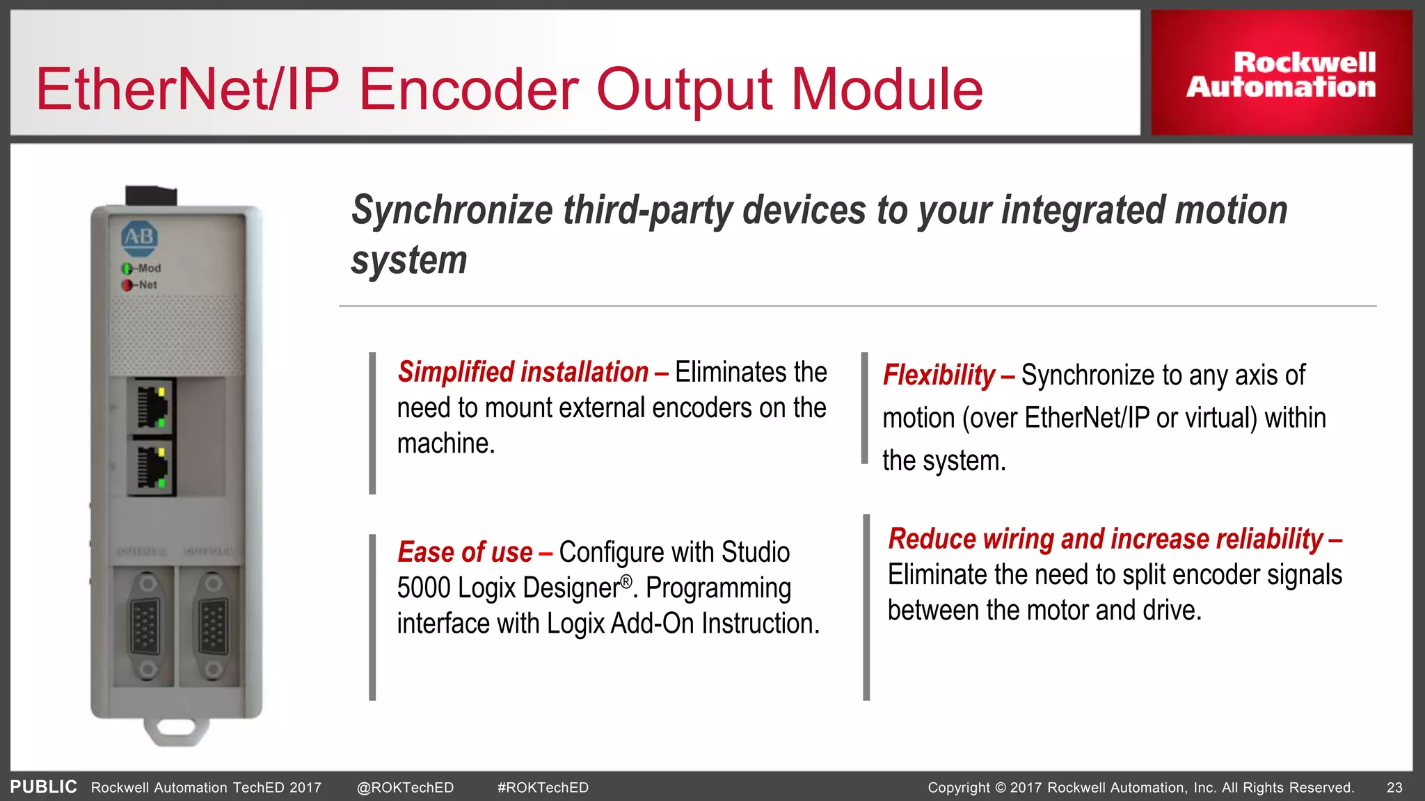 PUBLIC Copyright © 2017 Rockwell Automation, Inc. All Rights Reserved. 23Rockwell Automation TechED 2017 @ROKTechED #ROKTechED
EtherNet/IP Encoder Output Module
Synchronize third-party devices to your integrated motion
system
Simplified installation – Eliminates the
need to mount external encoders on the
machine.
Ease of use – Configure with Studio
5000 Logix Designer®. Programming
interface with Logix Add-On Instruction.
Flexibility – Synchronize to any axis of
motion (over EtherNet/IP or virtual) within
the system.
Reduce wiring and increase reliability –
Eliminate the need to split encoder signals
between the motor and drive.
 