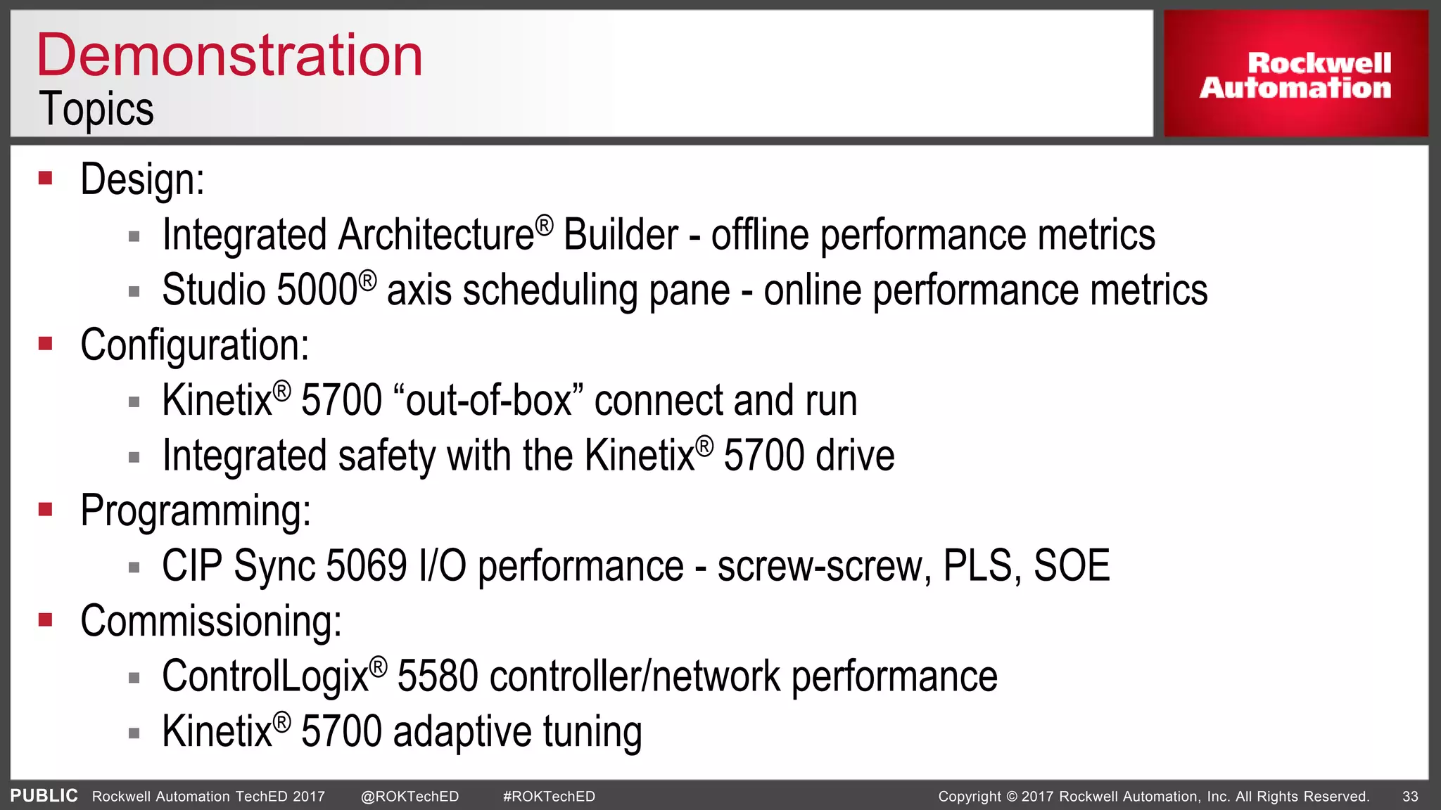 PUBLIC Copyright © 2017 Rockwell Automation, Inc. All Rights Reserved. 33Rockwell Automation TechED 2017 @ROKTechED #ROKTechED
Demonstration
 Design:
 Integrated Architecture® Builder - offline performance metrics
 Studio 5000® axis scheduling pane - online performance metrics
 Configuration:
 Kinetix® 5700 “out-of-box” connect and run
 Integrated safety with the Kinetix® 5700 drive
 Programming:
 CIP Sync 5069 I/O performance - screw-screw, PLS, SOE
 Commissioning:
 ControlLogix® 5580 controller/network performance
 Kinetix® 5700 adaptive tuning
Topics
 