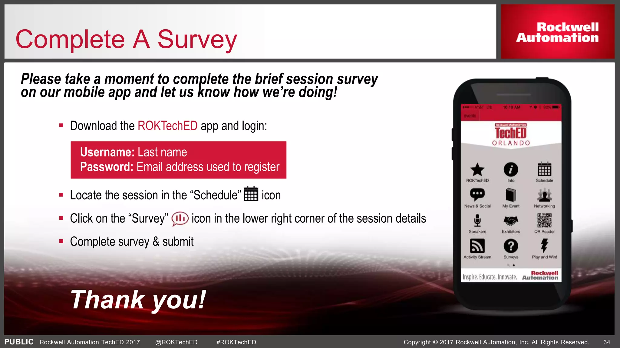 PUBLIC Copyright © 2017 Rockwell Automation, Inc. All Rights Reserved. 34Rockwell Automation TechED 2017 @ROKTechED #ROKTechED
Please take a moment to complete the brief session survey
on our mobile app and let us know how we’re doing!
Username: Last name
Password: Email address used to register
 Locate the session in the “Schedule” icon
 Click on the “Survey” icon in the lower right corner of the session details
 Complete survey & submit
 Download the ROKTechED app and login:
Thank you!
Complete A Survey
 