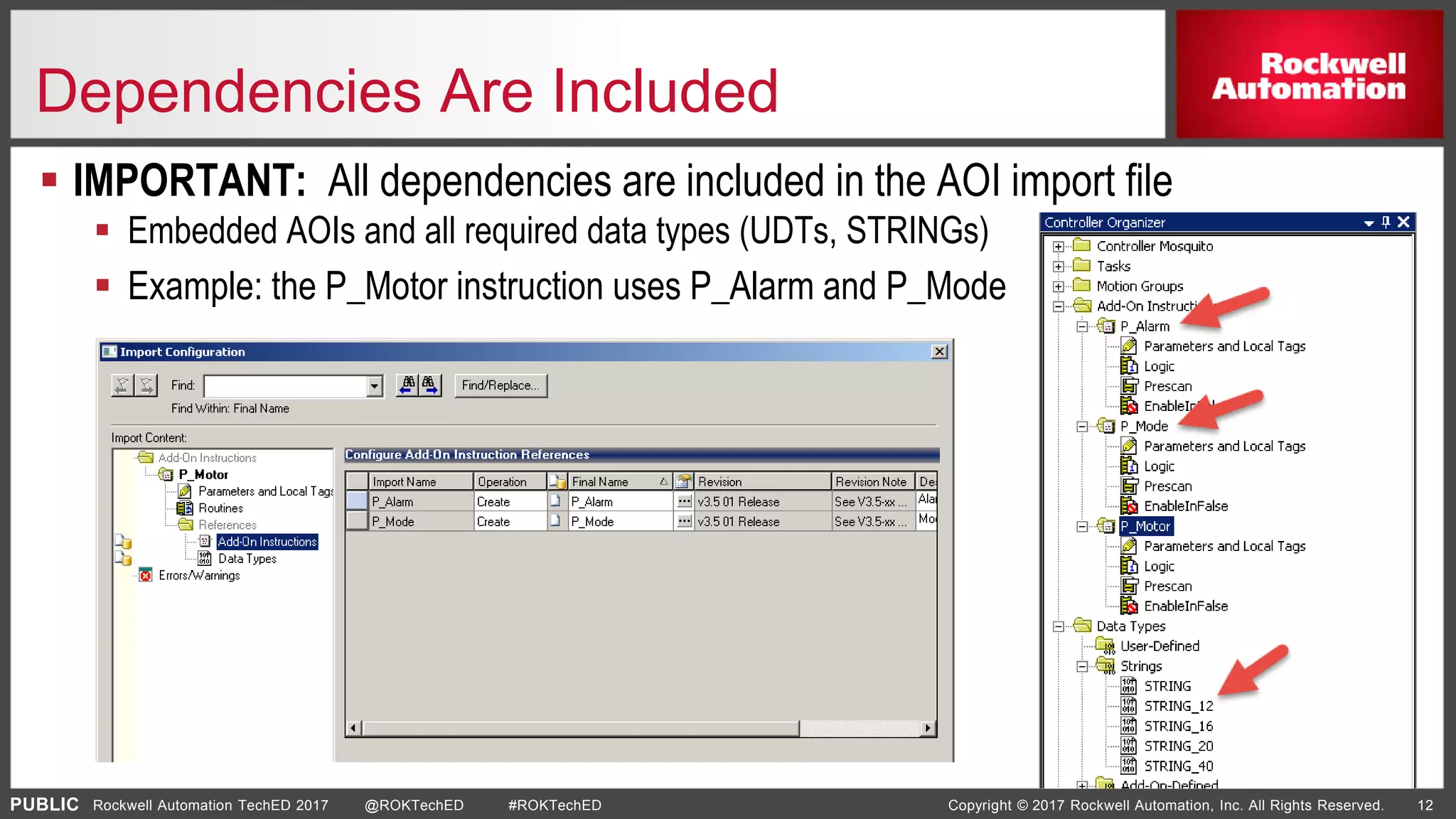 PUBLIC Copyright © 2017 Rockwell Automation, Inc. All Rights Reserved. 12Rockwell Automation TechED 2017 @ROKTechED #ROKTechED
Dependencies Are Included
 IMPORTANT: All dependencies are included in the AOI import file
 Embedded AOIs and all required data types (UDTs, STRINGs)
 Example: the P_Motor instruction uses P_Alarm and P_Mode
 