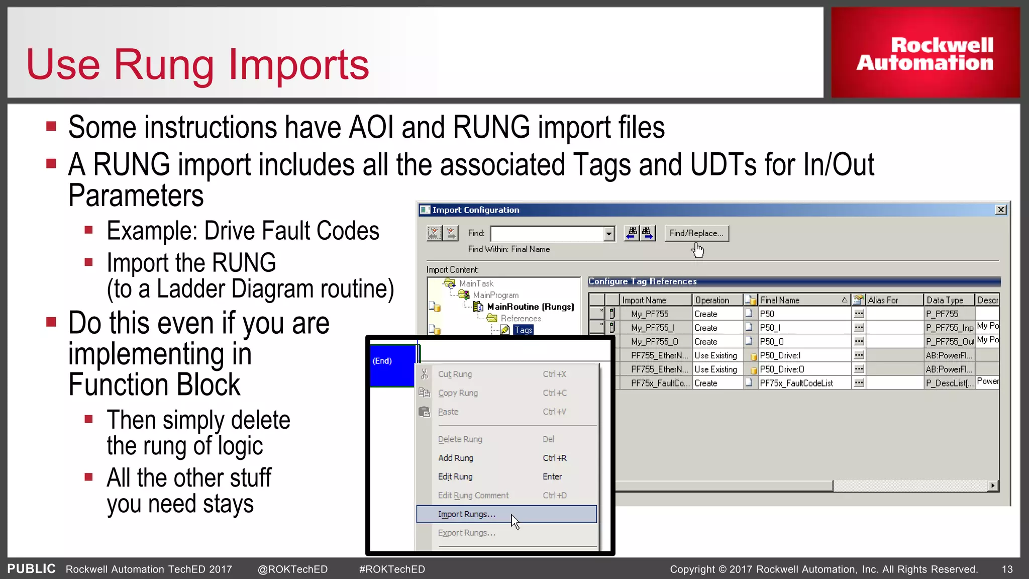 PUBLIC Copyright © 2017 Rockwell Automation, Inc. All Rights Reserved. 13Rockwell Automation TechED 2017 @ROKTechED #ROKTechED
Use Rung Imports
 Some instructions have AOI and RUNG import files
 A RUNG import includes all the associated Tags and UDTs for In/Out
Parameters
 Example: Drive Fault Codes
 Import the RUNG
(to a Ladder Diagram routine)
 Do this even if you are
implementing in
Function Block
 Then simply delete
the rung of logic
 All the other stuff
you need stays
 