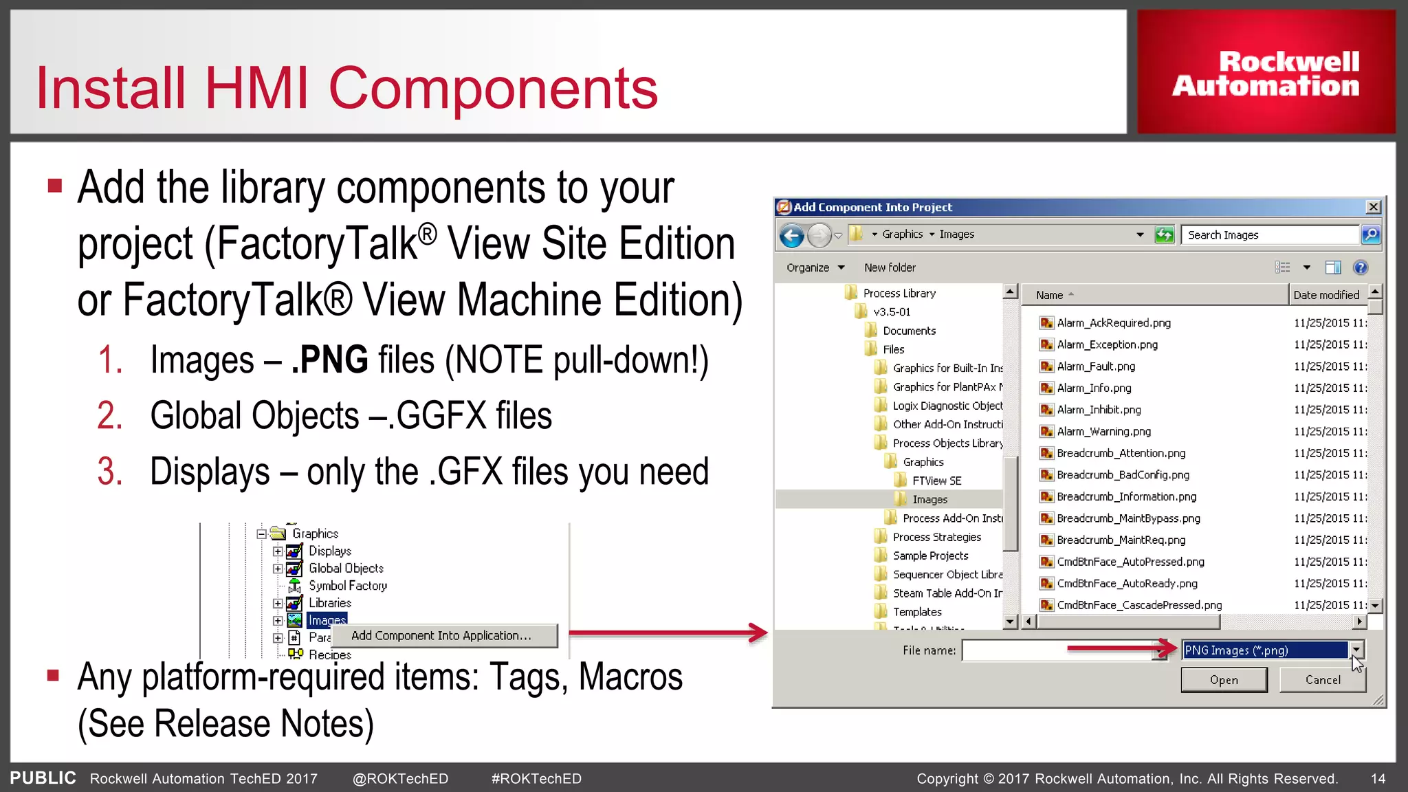 PUBLIC Copyright © 2017 Rockwell Automation, Inc. All Rights Reserved. 14Rockwell Automation TechED 2017 @ROKTechED #ROKTechED
Install HMI Components
 Add the library components to your
project (FactoryTalk® View Site Edition
or FactoryTalk® View Machine Edition)
1. Images – .PNG files (NOTE pull-down!)
2. Global Objects –.GGFX files
3. Displays – only the .GFX files you need
 Any platform-required items: Tags, Macros
(See Release Notes)
 