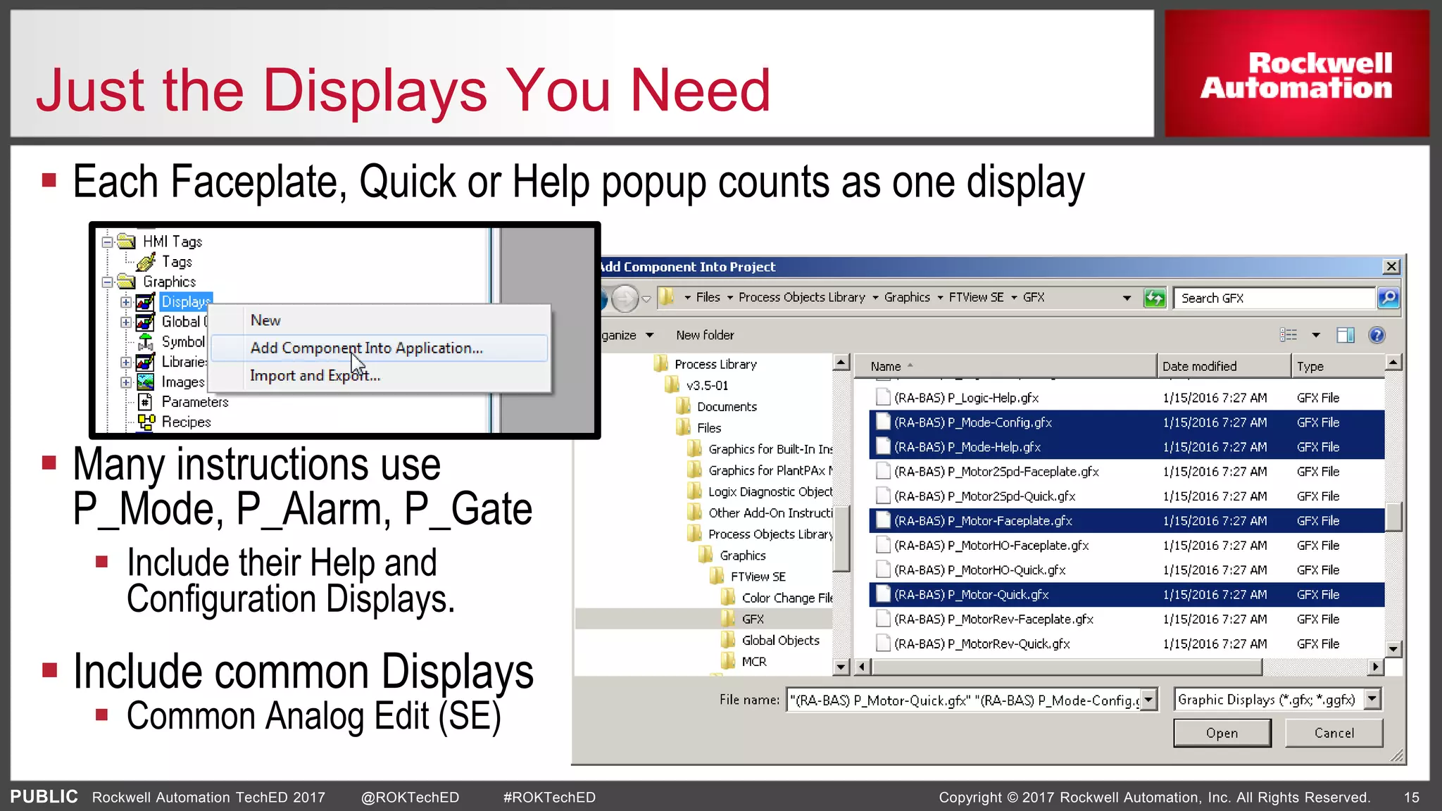 PUBLIC Copyright © 2017 Rockwell Automation, Inc. All Rights Reserved. 15Rockwell Automation TechED 2017 @ROKTechED #ROKTechED
Just the Displays You Need
 Each Faceplate, Quick or Help popup counts as one display
 Many instructions use
P_Mode, P_Alarm, P_Gate
 Include their Help and
Configuration Displays.
 Include common Displays
 Common Analog Edit (SE)
 