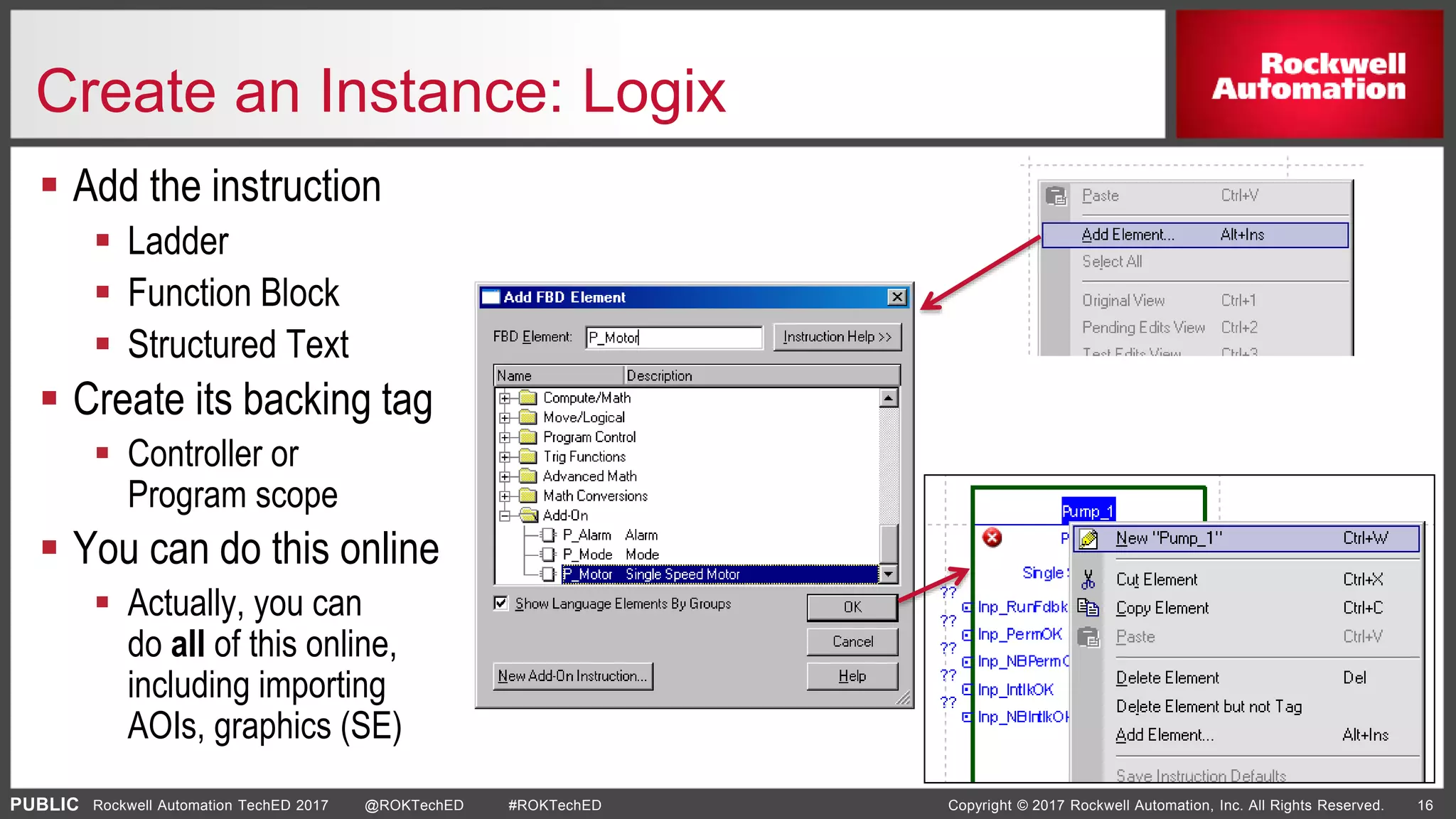 PUBLIC Copyright © 2017 Rockwell Automation, Inc. All Rights Reserved. 16Rockwell Automation TechED 2017 @ROKTechED #ROKTechED
Create an Instance: Logix
 Add the instruction
 Ladder
 Function Block
 Structured Text
 Create its backing tag
 Controller or
Program scope
 You can do this online
 Actually, you can
do all of this online,
including importing
AOIs, graphics (SE)
 