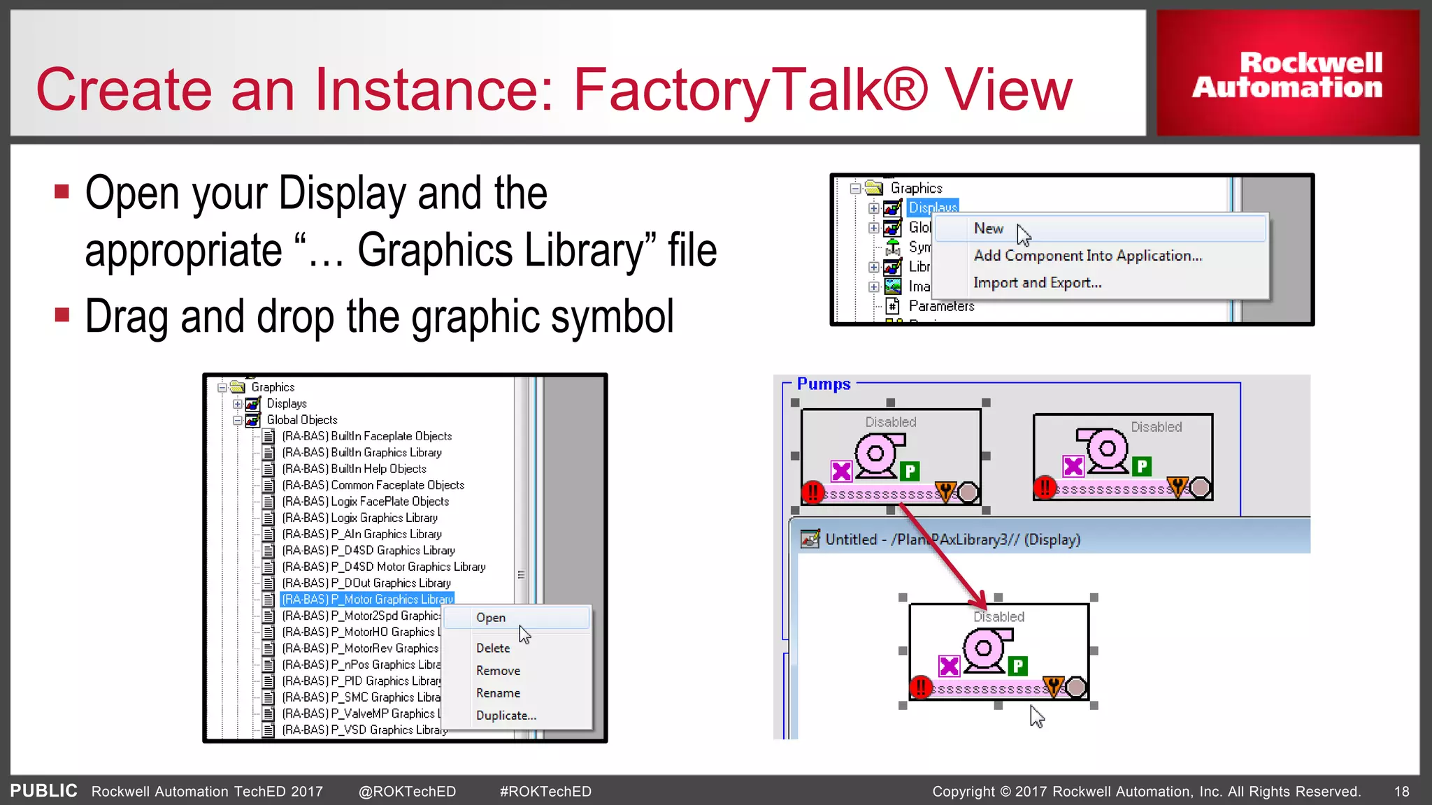 PUBLIC Copyright © 2017 Rockwell Automation, Inc. All Rights Reserved. 18Rockwell Automation TechED 2017 @ROKTechED #ROKTechED
Create an Instance: FactoryTalk® View
 Open your Display and the
appropriate “… Graphics Library” file
 Drag and drop the graphic symbol

 