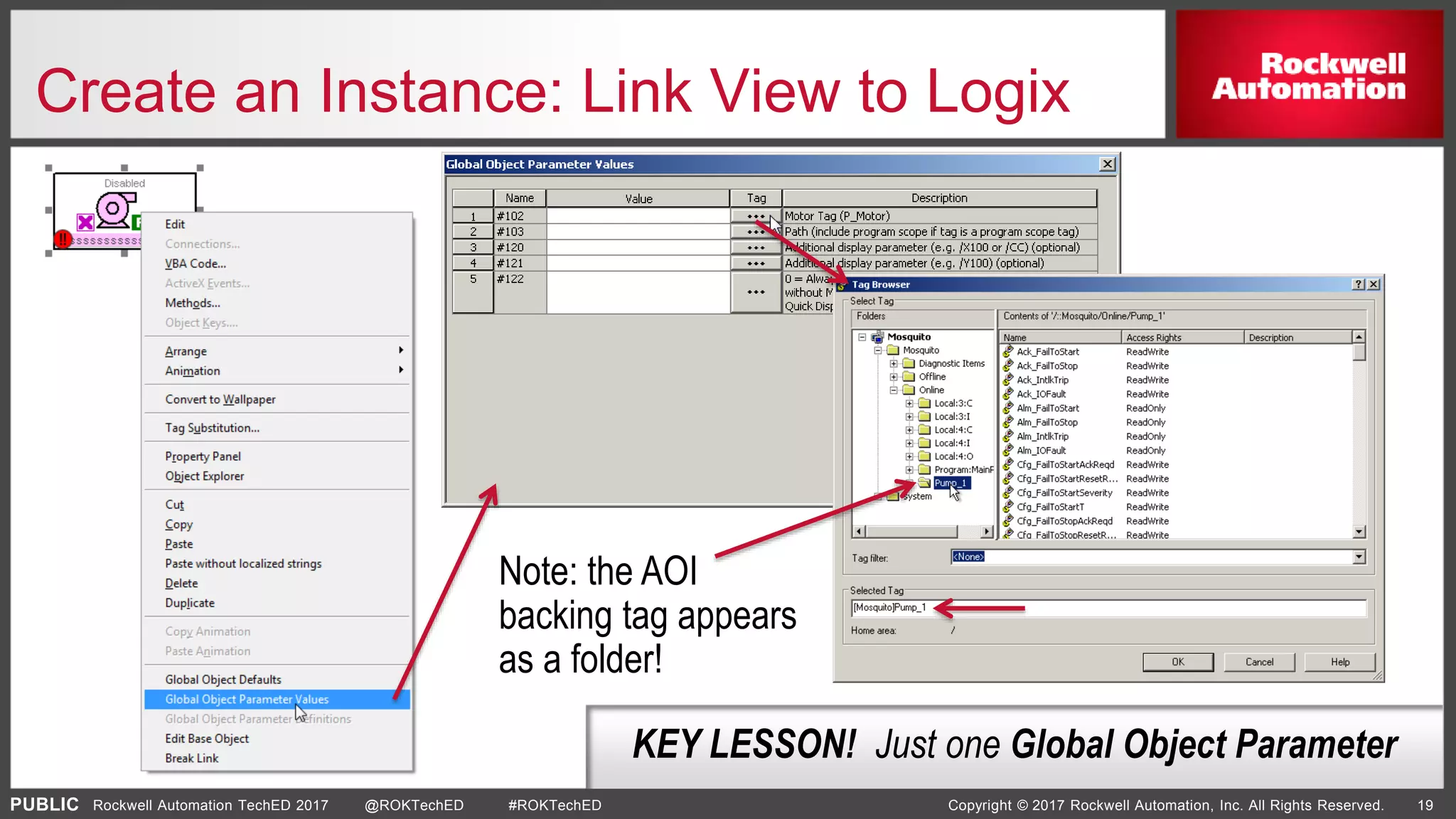 PUBLIC Copyright © 2017 Rockwell Automation, Inc. All Rights Reserved. 19Rockwell Automation TechED 2017 @ROKTechED #ROKTechED
Create an Instance: Link View to Logix
KEY LESSON! Just one Global Object Parameter
Note: the AOI
backing tag appears
as a folder!
 