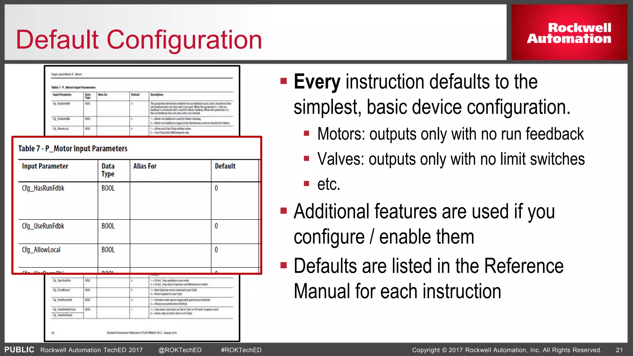 PUBLIC Copyright © 2017 Rockwell Automation, Inc. All Rights Reserved. 21Rockwell Automation TechED 2017 @ROKTechED #ROKTechED
Default Configuration
 Every instruction defaults to the
simplest, basic device configuration.
 Motors: outputs only with no run feedback
 Valves: outputs only with no limit switches
 etc.
 Additional features are used if you
configure / enable them
 Defaults are listed in the Reference
Manual for each instruction
 