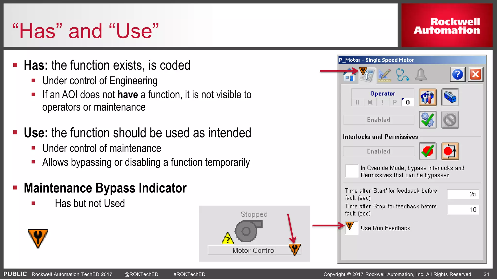 PUBLIC Copyright © 2017 Rockwell Automation, Inc. All Rights Reserved. 24Rockwell Automation TechED 2017 @ROKTechED #ROKTechED
“Has” and “Use”
 Has: the function exists, is coded
 Under control of Engineering
 If an AOI does not have a function, it is not visible to
operators or maintenance
 Use: the function should be used as intended
 Under control of maintenance
 Allows bypassing or disabling a function temporarily
 Maintenance Bypass Indicator
 Has but not Used
 