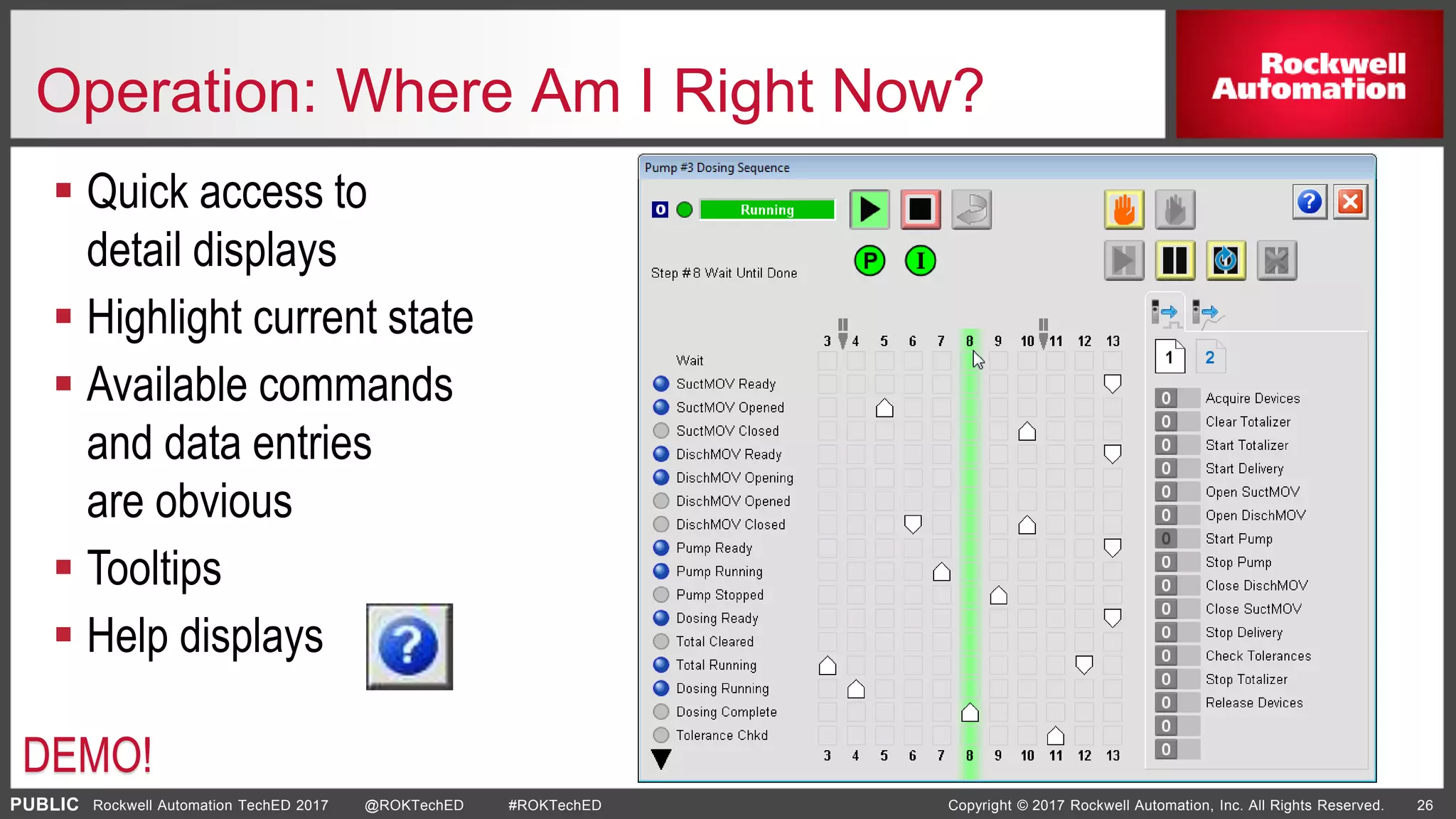 PUBLIC Copyright © 2017 Rockwell Automation, Inc. All Rights Reserved. 26Rockwell Automation TechED 2017 @ROKTechED #ROKTechED
Operation: Where Am I Right Now?
 Quick access to
detail displays
 Highlight current state
 Available commands
and data entries
are obvious
 Tooltips
 Help displays
DEMO!
 