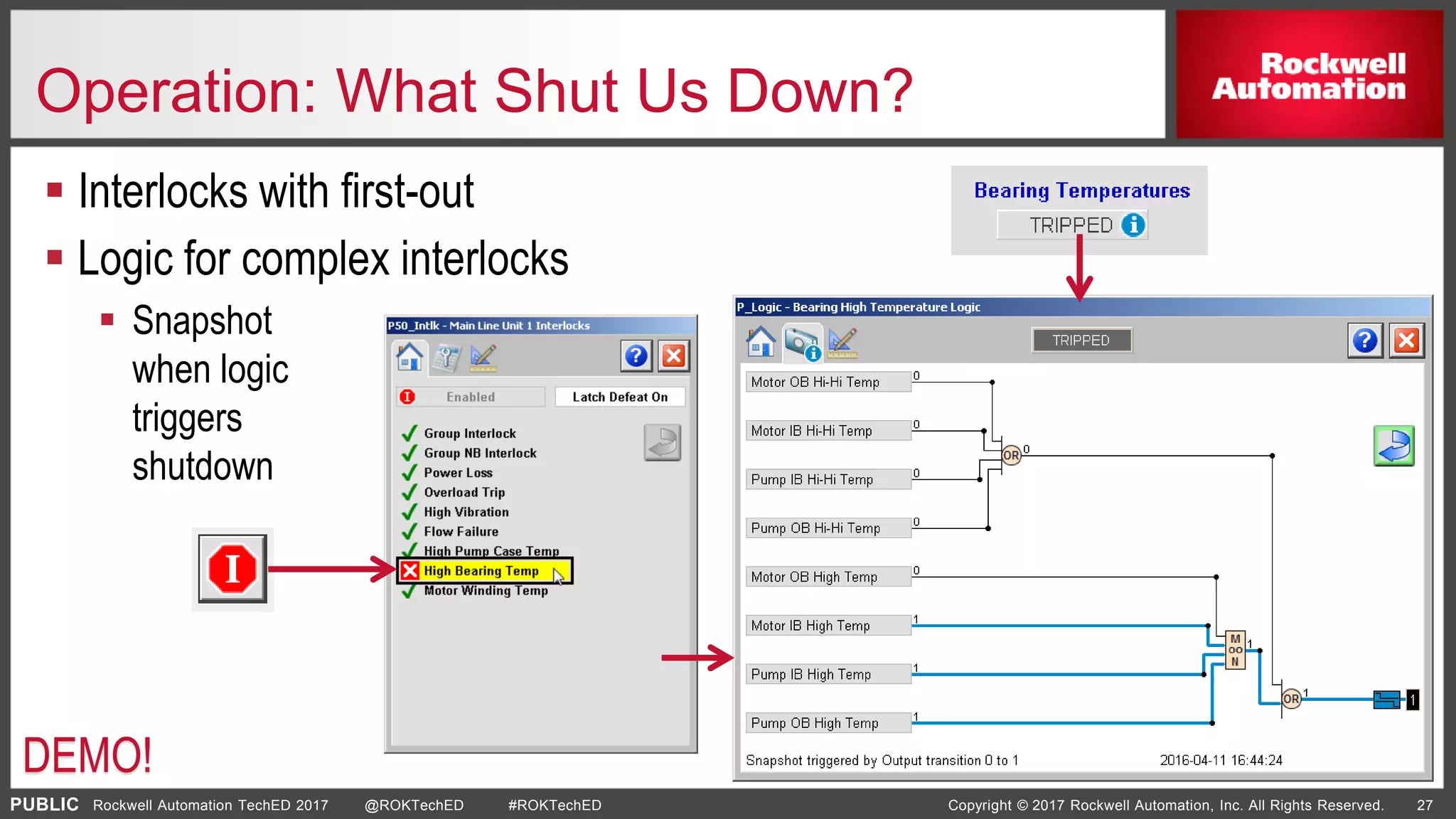 PUBLIC Copyright © 2017 Rockwell Automation, Inc. All Rights Reserved. 27Rockwell Automation TechED 2017 @ROKTechED #ROKTechED
Operation: What Shut Us Down?
 Interlocks with first-out
 Logic for complex interlocks
 Snapshot
when logic
triggers
shutdown
DEMO!
 