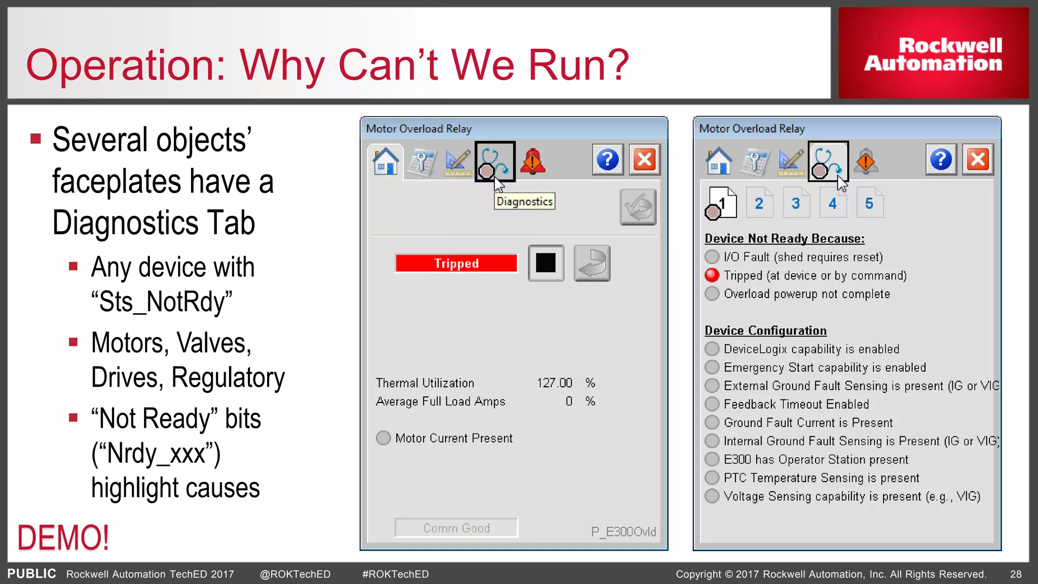 PUBLIC Copyright © 2017 Rockwell Automation, Inc. All Rights Reserved. 28Rockwell Automation TechED 2017 @ROKTechED #ROKTechED
Operation: Why Can’t We Run?
 Several objects’
faceplates have a
Diagnostics Tab
 Any device with
“Sts_NotRdy”
 Motors, Valves,
Drives, Regulatory
 “Not Ready” bits
(“Nrdy_xxx”)
highlight causes
DEMO!
 