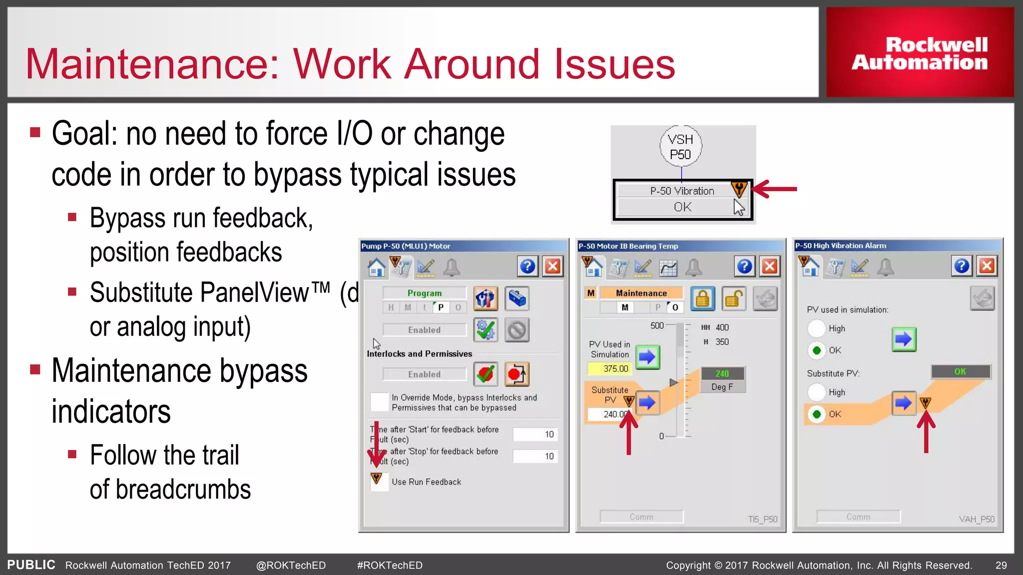 PUBLIC Copyright © 2017 Rockwell Automation, Inc. All Rights Reserved. 29Rockwell Automation TechED 2017 @ROKTechED #ROKTechED
Maintenance: Work Around Issues
 Goal: no need to force I/O or change
code in order to bypass typical issues
 Bypass run feedback,
position feedbacks
 Substitute PanelView™ (discrete
or analog input)
 Maintenance bypass
indicators
 Follow the trail
of breadcrumbs
 