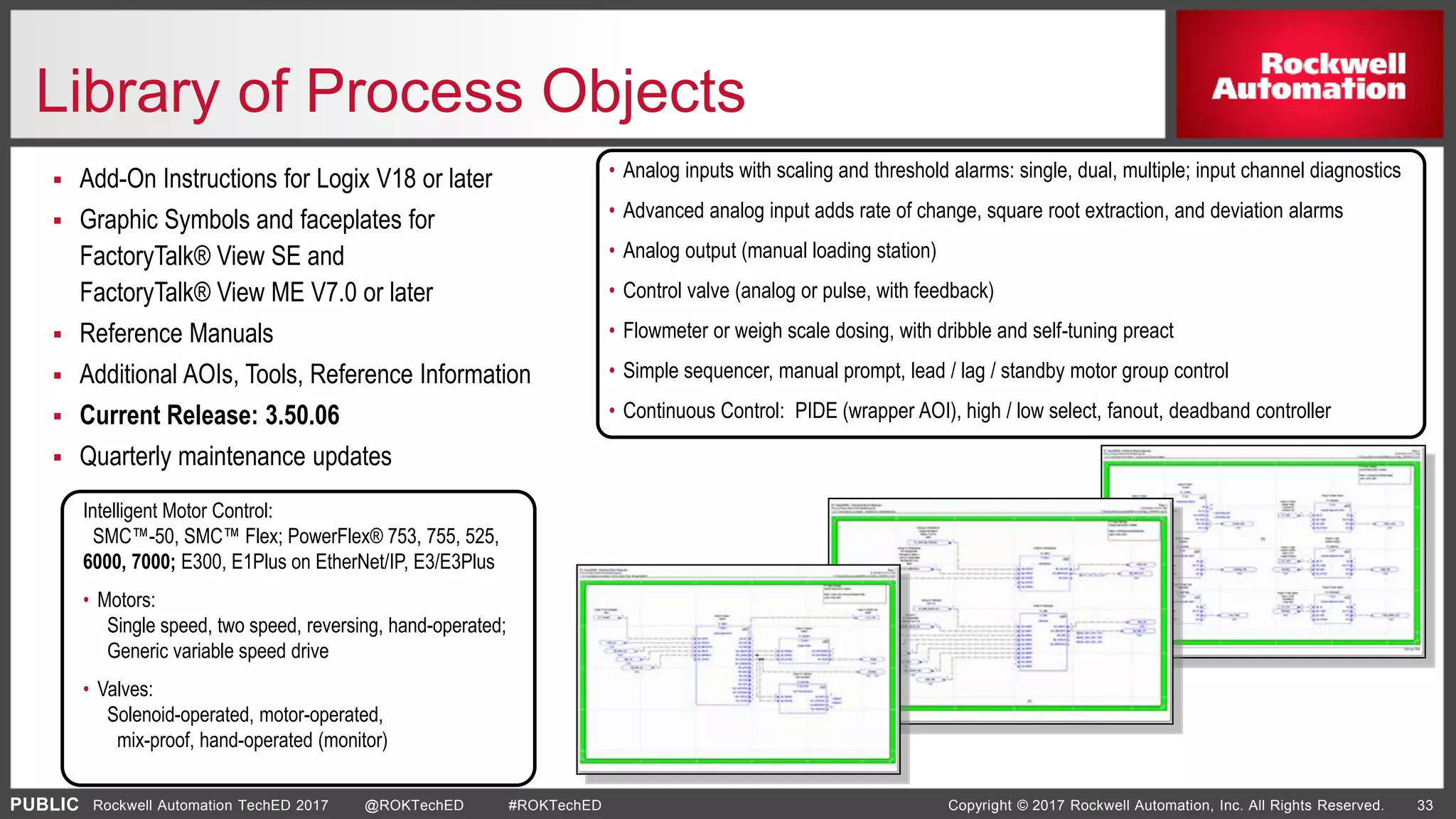 PUBLIC Copyright © 2017 Rockwell Automation, Inc. All Rights Reserved. 33Rockwell Automation TechED 2017 @ROKTechED #ROKTechED
Library of Process Objects
 Add-On Instructions for Logix V18 or later
 Graphic Symbols and faceplates for
FactoryTalk® View SE and
FactoryTalk® View ME V7.0 or later
 Reference Manuals
 Additional AOIs, Tools, Reference Information
 Current Release: 3.50.06
 Quarterly maintenance updates
Intelligent Motor Control:
SMC™-50, SMC™ Flex; PowerFlex® 753, 755, 525,
6000, 7000; E300, E1Plus on EtherNet/IP, E3/E3Plus
• Motors:
Single speed, two speed, reversing, hand-operated;
Generic variable speed drive
• Valves:
Solenoid-operated, motor-operated,
mix-proof, hand-operated (monitor)
• Analog inputs with scaling and threshold alarms: single, dual, multiple; input channel diagnostics
• Advanced analog input adds rate of change, square root extraction, and deviation alarms
• Analog output (manual loading station)
• Control valve (analog or pulse, with feedback)
• Flowmeter or weigh scale dosing, with dribble and self-tuning preact
• Simple sequencer, manual prompt, lead / lag / standby motor group control
• Continuous Control: PIDE (wrapper AOI), high / low select, fanout, deadband controller
 