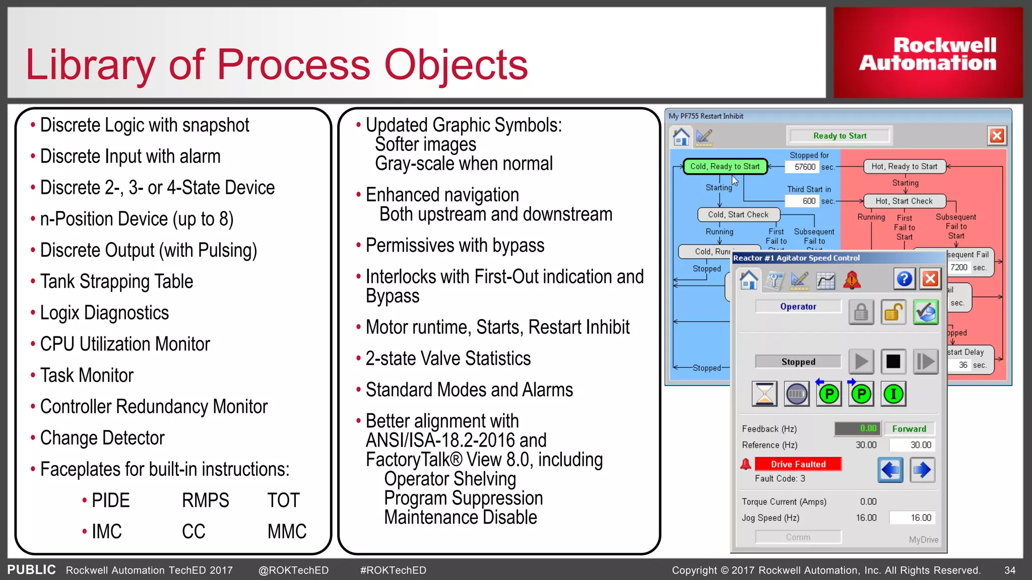 PUBLIC Copyright © 2017 Rockwell Automation, Inc. All Rights Reserved. 34Rockwell Automation TechED 2017 @ROKTechED #ROKTechED
Library of Process Objects
• Updated Graphic Symbols:
Softer images
Gray-scale when normal
• Enhanced navigation
Both upstream and downstream
• Permissives with bypass
• Interlocks with First-Out indication and
Bypass
• Motor runtime, Starts, Restart Inhibit
• 2-state Valve Statistics
• Standard Modes and Alarms
• Better alignment with
ANSI/ISA-18.2-2016 and
FactoryTalk® View 8.0, including
Operator Shelving
Program Suppression
Maintenance Disable
• Discrete Logic with snapshot
• Discrete Input with alarm
• Discrete 2-, 3- or 4-State Device
• n-Position Device (up to 8)
• Discrete Output (with Pulsing)
• Tank Strapping Table
• Logix Diagnostics
• CPU Utilization Monitor
• Task Monitor
• Controller Redundancy Monitor
• Change Detector
• Faceplates for built-in instructions:
• PIDE RMPS TOT
• IMC CC MMC
 