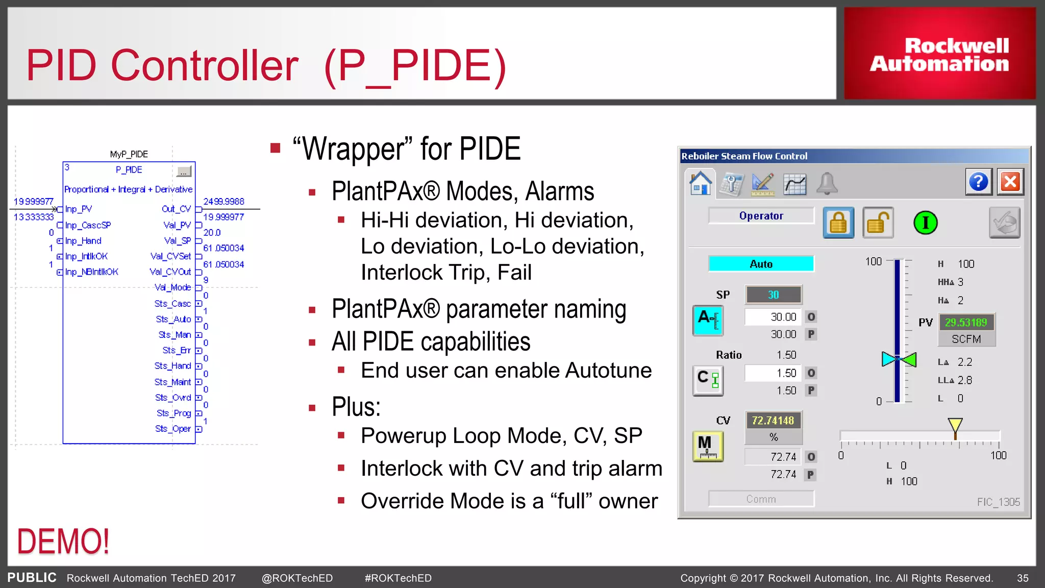 PUBLIC Copyright © 2017 Rockwell Automation, Inc. All Rights Reserved. 35Rockwell Automation TechED 2017 @ROKTechED #ROKTechED
PID Controller (P_PIDE)
 “Wrapper” for PIDE
 PlantPAx® Modes, Alarms
 Hi-Hi deviation, Hi deviation,
Lo deviation, Lo-Lo deviation,
Interlock Trip, Fail
 PlantPAx® parameter naming
 All PIDE capabilities
 End user can enable Autotune
 Plus:
 Powerup Loop Mode, CV, SP
 Interlock with CV and trip alarm
 Override Mode is a “full” owner
DEMO!
 
