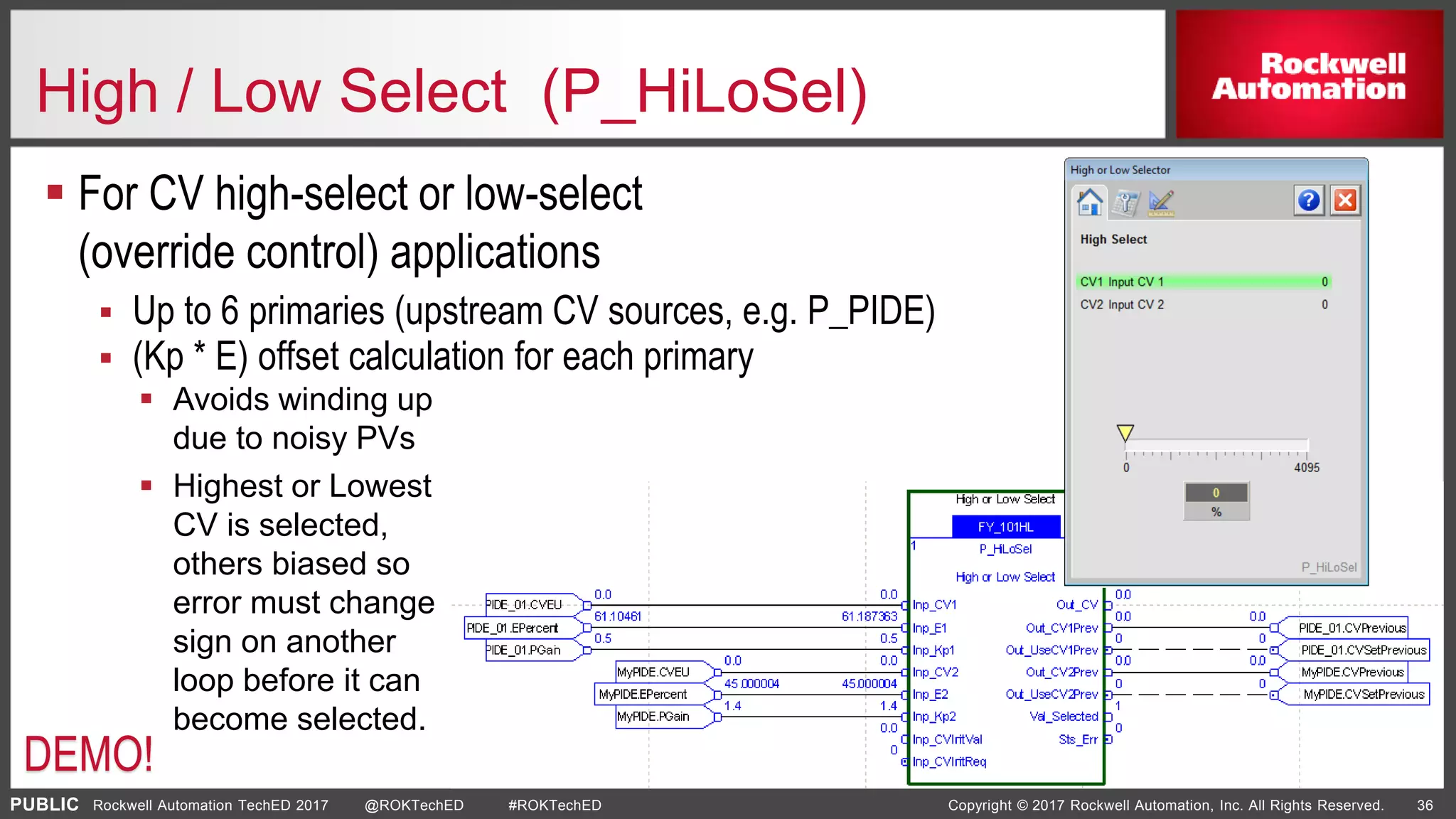 PUBLIC Copyright © 2017 Rockwell Automation, Inc. All Rights Reserved. 36Rockwell Automation TechED 2017 @ROKTechED #ROKTechED
High / Low Select (P_HiLoSel)
 For CV high-select or low-select
(override control) applications
 Up to 6 primaries (upstream CV sources, e.g. P_PIDE)
 (Kp * E) offset calculation for each primary
 Avoids winding up
due to noisy PVs
 Highest or Lowest
CV is selected,
others biased so
error must change
sign on another
loop before it can
become selected.
DEMO!
 
