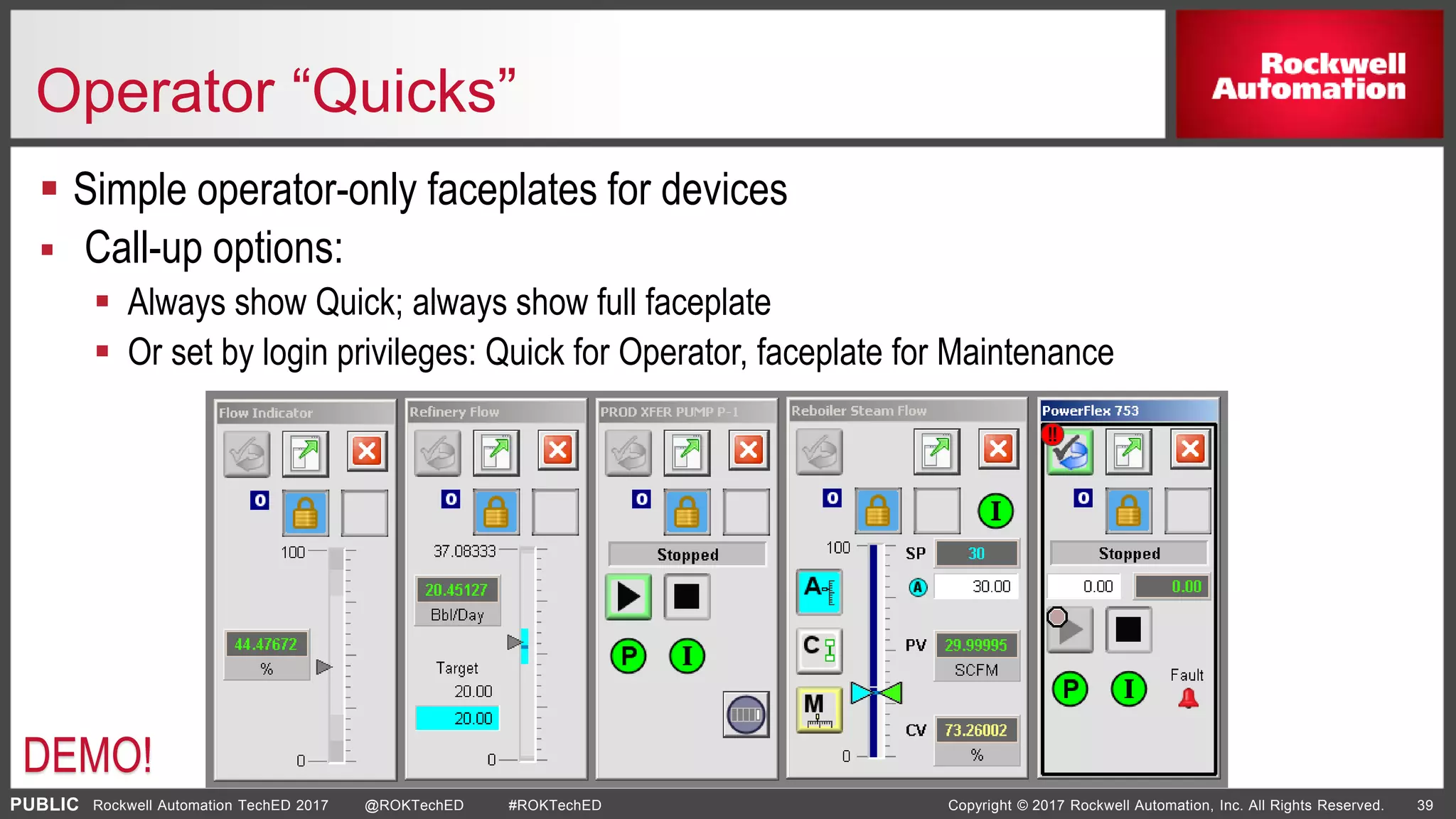 PUBLIC Copyright © 2017 Rockwell Automation, Inc. All Rights Reserved. 39Rockwell Automation TechED 2017 @ROKTechED #ROKTechED
Operator “Quicks”
 Simple operator-only faceplates for devices
 Call-up options:
 Always show Quick; always show full faceplate
 Or set by login privileges: Quick for Operator, faceplate for Maintenance
DEMO!
 