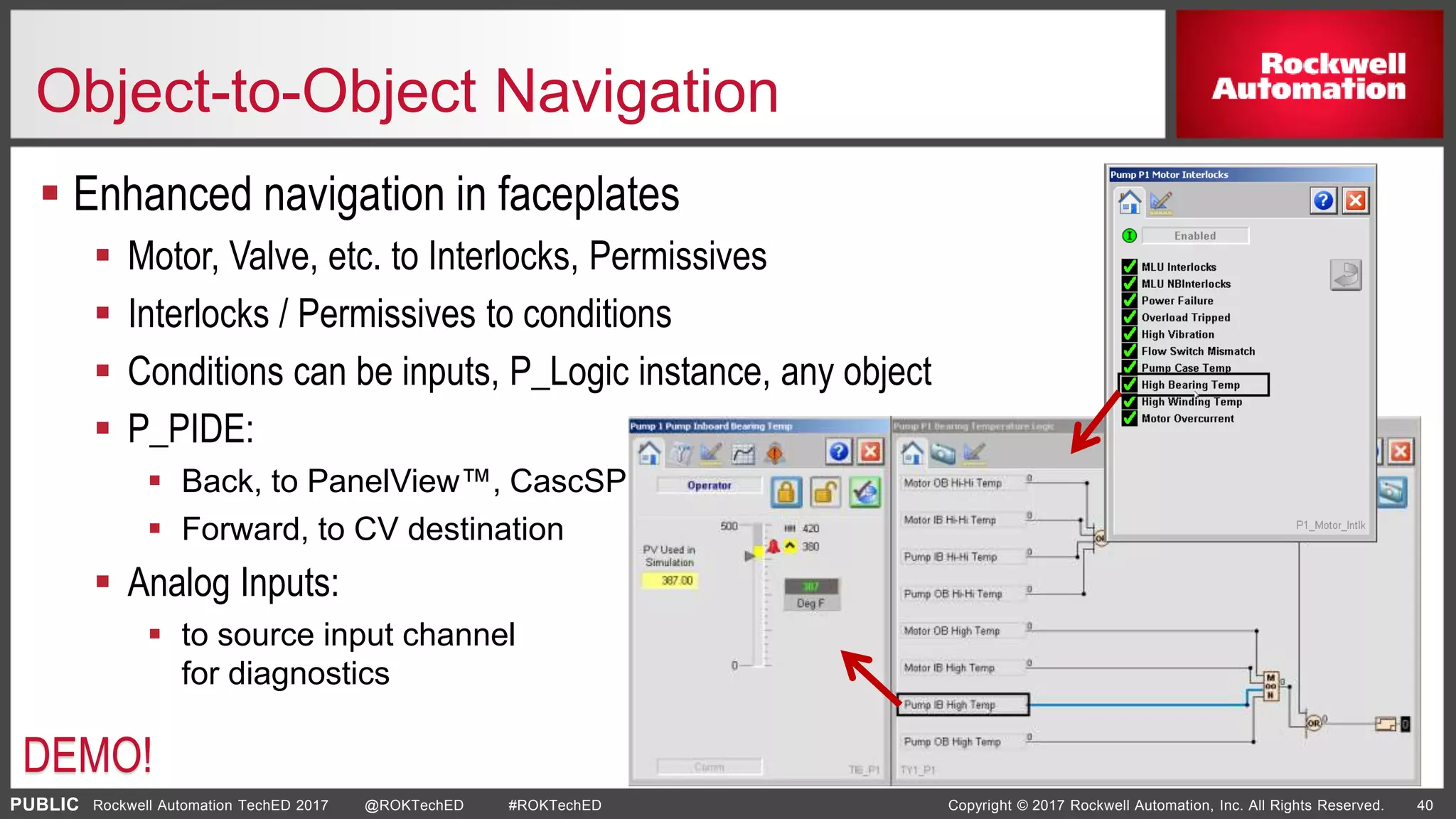 PUBLIC Copyright © 2017 Rockwell Automation, Inc. All Rights Reserved. 40Rockwell Automation TechED 2017 @ROKTechED #ROKTechED
Object-to-Object Navigation
 Enhanced navigation in faceplates
 Motor, Valve, etc. to Interlocks, Permissives
 Interlocks / Permissives to conditions
 Conditions can be inputs, P_Logic instance, any object
 P_PIDE:
 Back, to PanelView™, CascSP sources
 Forward, to CV destination
 Analog Inputs:
 to source input channel
for diagnostics
DEMO!
 