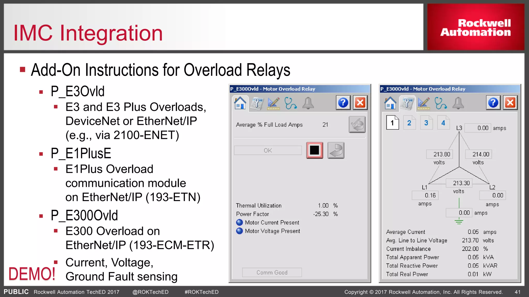PUBLIC Copyright © 2017 Rockwell Automation, Inc. All Rights Reserved. 41Rockwell Automation TechED 2017 @ROKTechED #ROKTechED
IMC Integration
 Add-On Instructions for Overload Relays
 P_E3Ovld
 E3 and E3 Plus Overloads,
DeviceNet or EtherNet/IP
(e.g., via 2100-ENET)
 P_E1PlusE
 E1Plus Overload
communication module
on EtherNet/IP (193-ETN)
 P_E300Ovld
 E300 Overload on
EtherNet/IP (193-ECM-ETR)
 Current, Voltage,
Ground Fault sensingDEMO!
 
