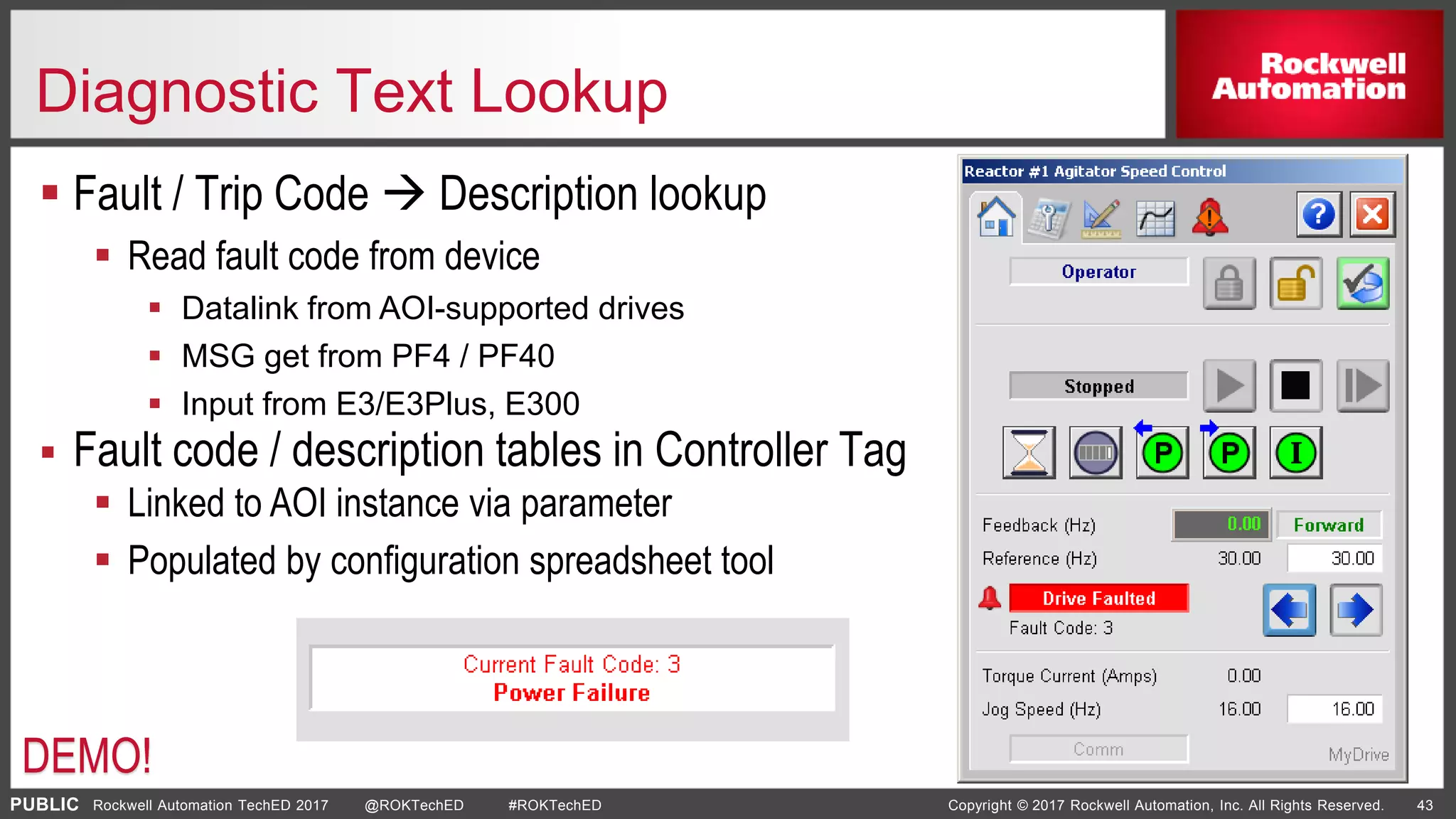 PUBLIC Copyright © 2017 Rockwell Automation, Inc. All Rights Reserved. 43Rockwell Automation TechED 2017 @ROKTechED #ROKTechED
Diagnostic Text Lookup
 Fault / Trip Code  Description lookup
 Read fault code from device
 Datalink from AOI-supported drives
 MSG get from PF4 / PF40
 Input from E3/E3Plus, E300
 Fault code / description tables in Controller Tag
 Linked to AOI instance via parameter
 Populated by configuration spreadsheet tool
DEMO!
 