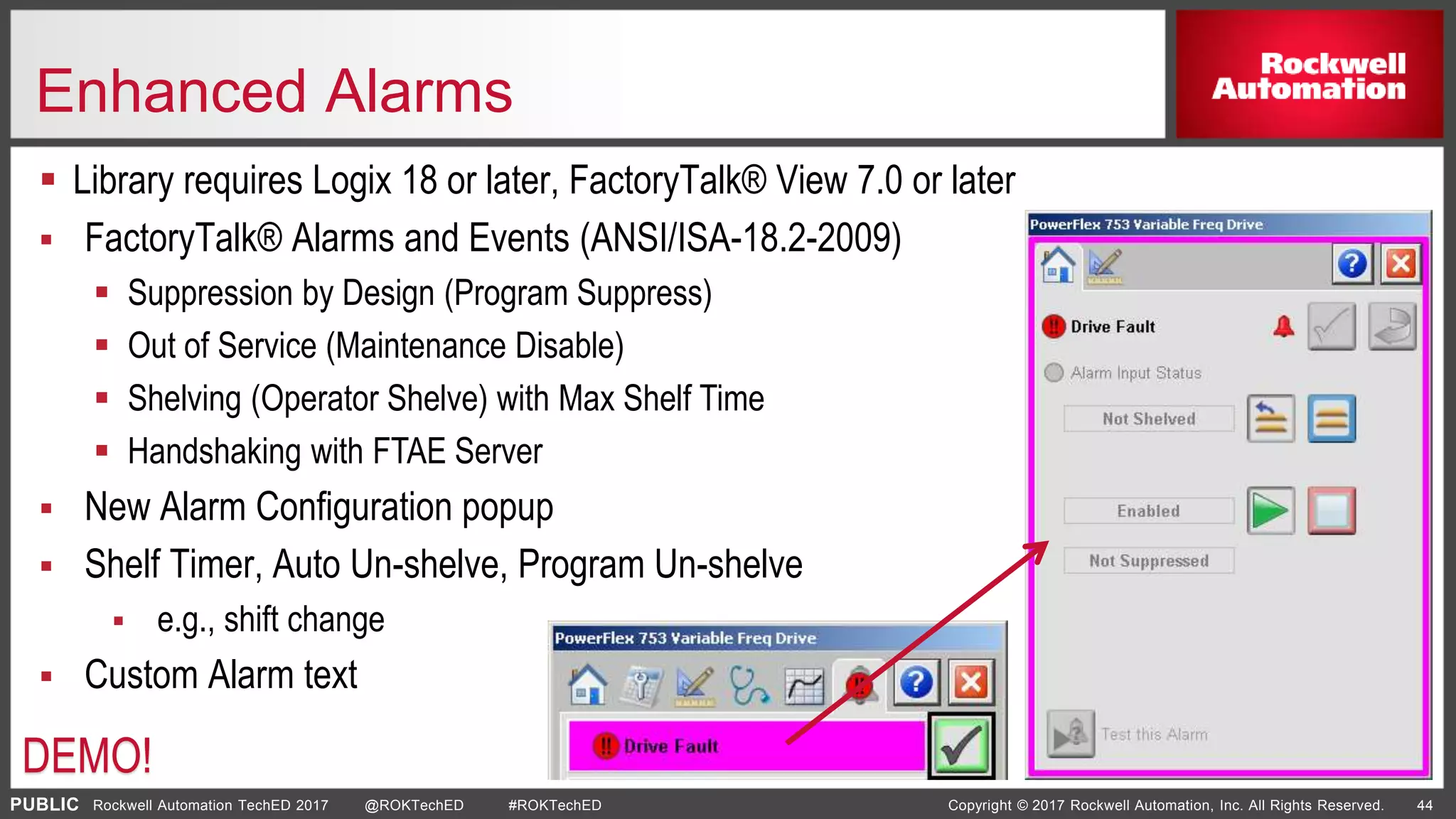 PUBLIC Copyright © 2017 Rockwell Automation, Inc. All Rights Reserved. 44Rockwell Automation TechED 2017 @ROKTechED #ROKTechED
Enhanced Alarms
 Library requires Logix 18 or later, FactoryTalk® View 7.0 or later
 FactoryTalk® Alarms and Events (ANSI/ISA-18.2-2009)
 Suppression by Design (Program Suppress)
 Out of Service (Maintenance Disable)
 Shelving (Operator Shelve) with Max Shelf Time
 Handshaking with FTAE Server
 New Alarm Configuration popup
 Shelf Timer, Auto Un-shelve, Program Un-shelve
 e.g., shift change
 Custom Alarm text
DEMO!
 