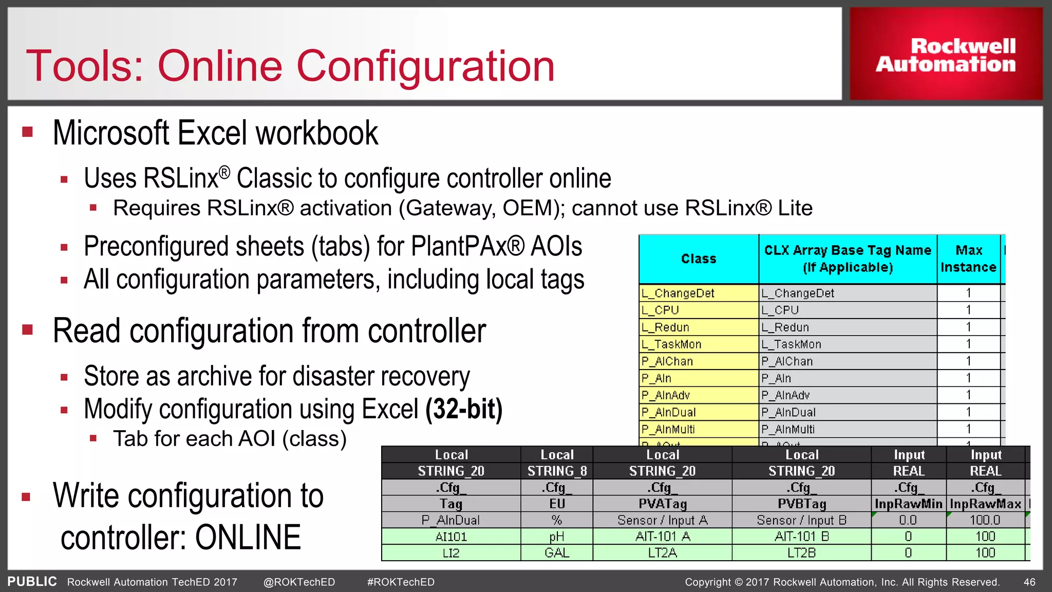 PUBLIC Copyright © 2017 Rockwell Automation, Inc. All Rights Reserved. 46Rockwell Automation TechED 2017 @ROKTechED #ROKTechED
Tools: Online Configuration
 Microsoft Excel workbook
 Uses RSLinx® Classic to configure controller online
 Requires RSLinx® activation (Gateway, OEM); cannot use RSLinx® Lite
 Preconfigured sheets (tabs) for PlantPAx® AOIs
 All configuration parameters, including local tags
 Read configuration from controller
 Store as archive for disaster recovery
 Modify configuration using Excel (32-bit)
 Tab for each AOI (class)
 Write configuration to
controller: ONLINE
 