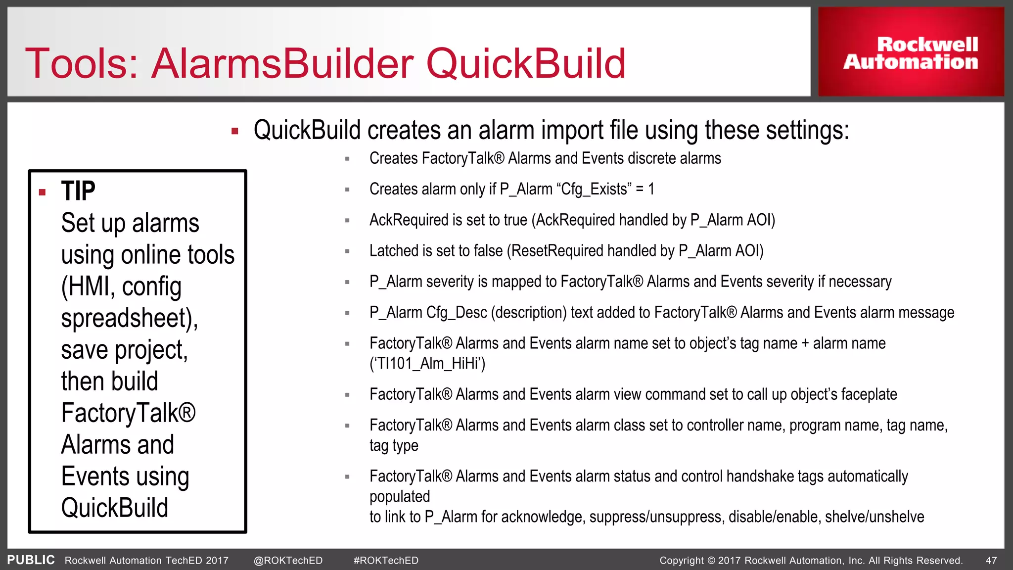 PUBLIC Copyright © 2017 Rockwell Automation, Inc. All Rights Reserved. 47Rockwell Automation TechED 2017 @ROKTechED #ROKTechED
Tools: AlarmsBuilder QuickBuild
 QuickBuild creates an alarm import file using these settings:
 Creates FactoryTalk® Alarms and Events discrete alarms
 Creates alarm only if P_Alarm “Cfg_Exists” = 1
 AckRequired is set to true (AckRequired handled by P_Alarm AOI)
 Latched is set to false (ResetRequired handled by P_Alarm AOI)
 P_Alarm severity is mapped to FactoryTalk® Alarms and Events severity if necessary
 P_Alarm Cfg_Desc (description) text added to FactoryTalk® Alarms and Events alarm message
 FactoryTalk® Alarms and Events alarm name set to object’s tag name + alarm name
(‘TI101_Alm_HiHi’)
 FactoryTalk® Alarms and Events alarm view command set to call up object’s faceplate
 FactoryTalk® Alarms and Events alarm class set to controller name, program name, tag name,
tag type
 FactoryTalk® Alarms and Events alarm status and control handshake tags automatically
populated
to link to P_Alarm for acknowledge, suppress/unsuppress, disable/enable, shelve/unshelve
 TIP
Set up alarms
using online tools
(HMI, config
spreadsheet),
save project,
then build
FactoryTalk®
Alarms and
Events using
QuickBuild
 