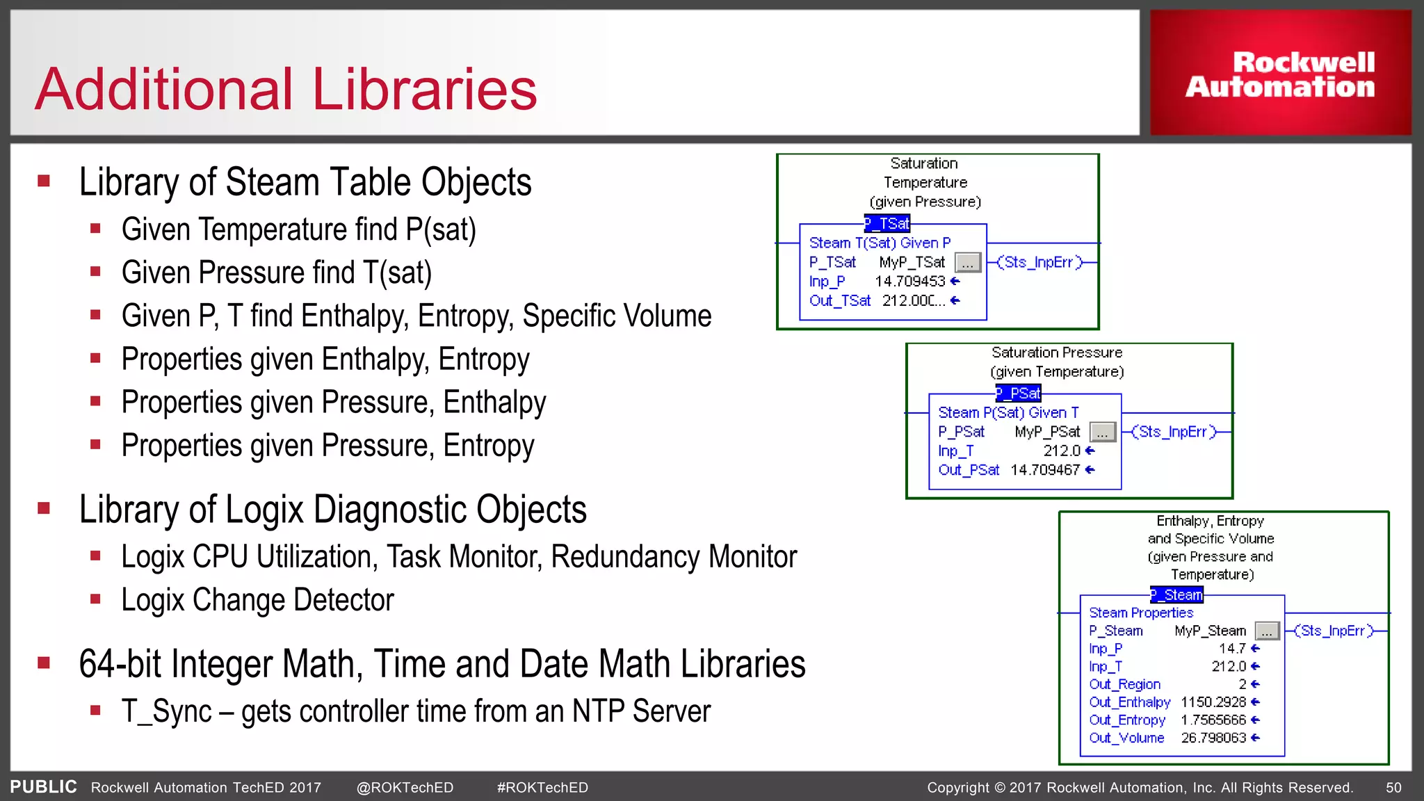 PUBLIC Copyright © 2017 Rockwell Automation, Inc. All Rights Reserved. 50Rockwell Automation TechED 2017 @ROKTechED #ROKTechED
Additional Libraries
 Library of Steam Table Objects
 Given Temperature find P(sat)
 Given Pressure find T(sat)
 Given P, T find Enthalpy, Entropy, Specific Volume
 Properties given Enthalpy, Entropy
 Properties given Pressure, Enthalpy
 Properties given Pressure, Entropy
 Library of Logix Diagnostic Objects
 Logix CPU Utilization, Task Monitor, Redundancy Monitor
 Logix Change Detector
 64-bit Integer Math, Time and Date Math Libraries
 T_Sync – gets controller time from an NTP Server
 