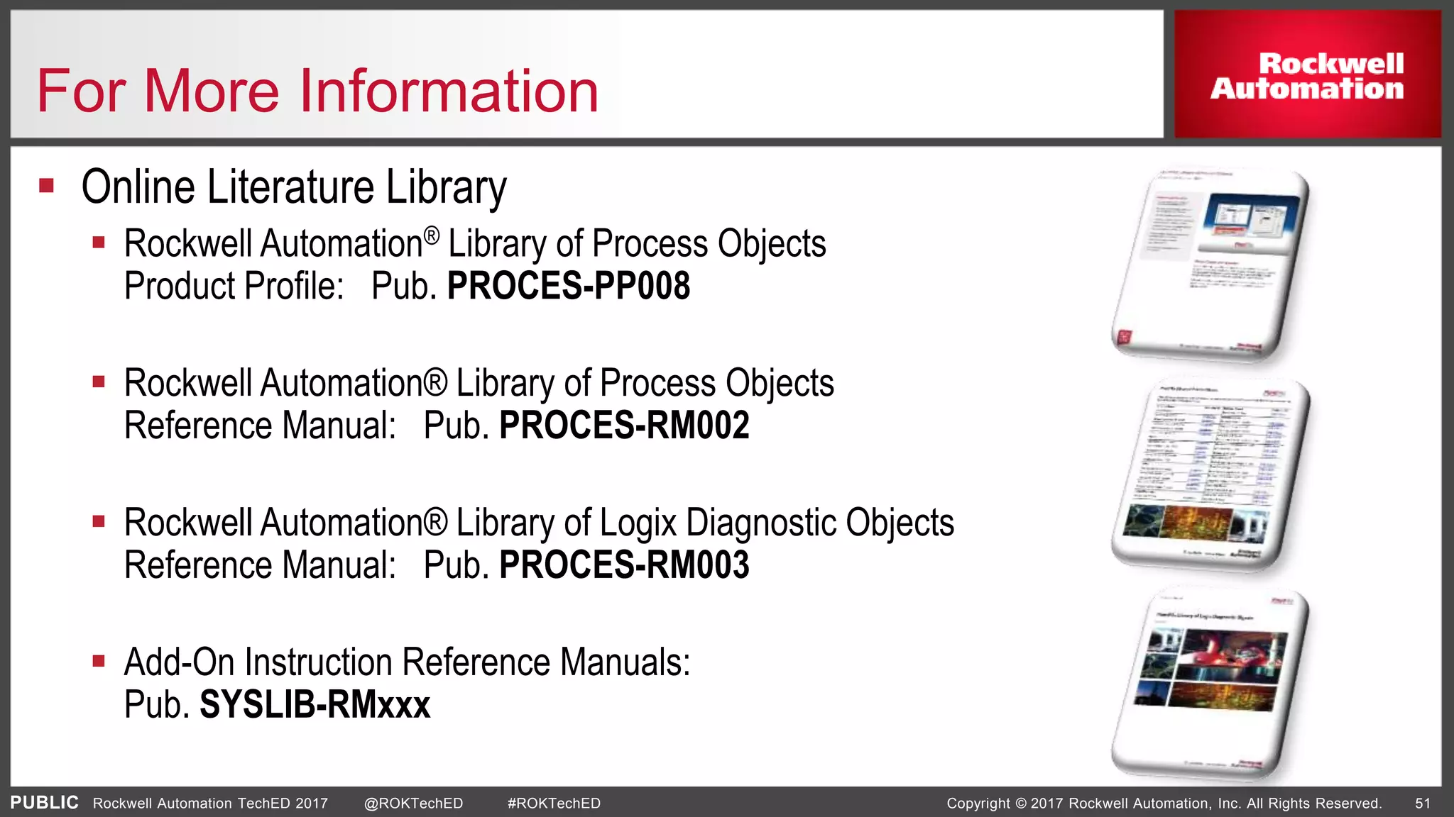 PUBLIC Copyright © 2017 Rockwell Automation, Inc. All Rights Reserved. 51Rockwell Automation TechED 2017 @ROKTechED #ROKTechED
For More Information
 Online Literature Library
 Rockwell Automation® Library of Process Objects
Product Profile: Pub. PROCES-PP008
 Rockwell Automation® Library of Process Objects
Reference Manual: Pub. PROCES-RM002
 Rockwell Automation® Library of Logix Diagnostic Objects
Reference Manual: Pub. PROCES-RM003
 Add-On Instruction Reference Manuals:
Pub. SYSLIB-RMxxx
 