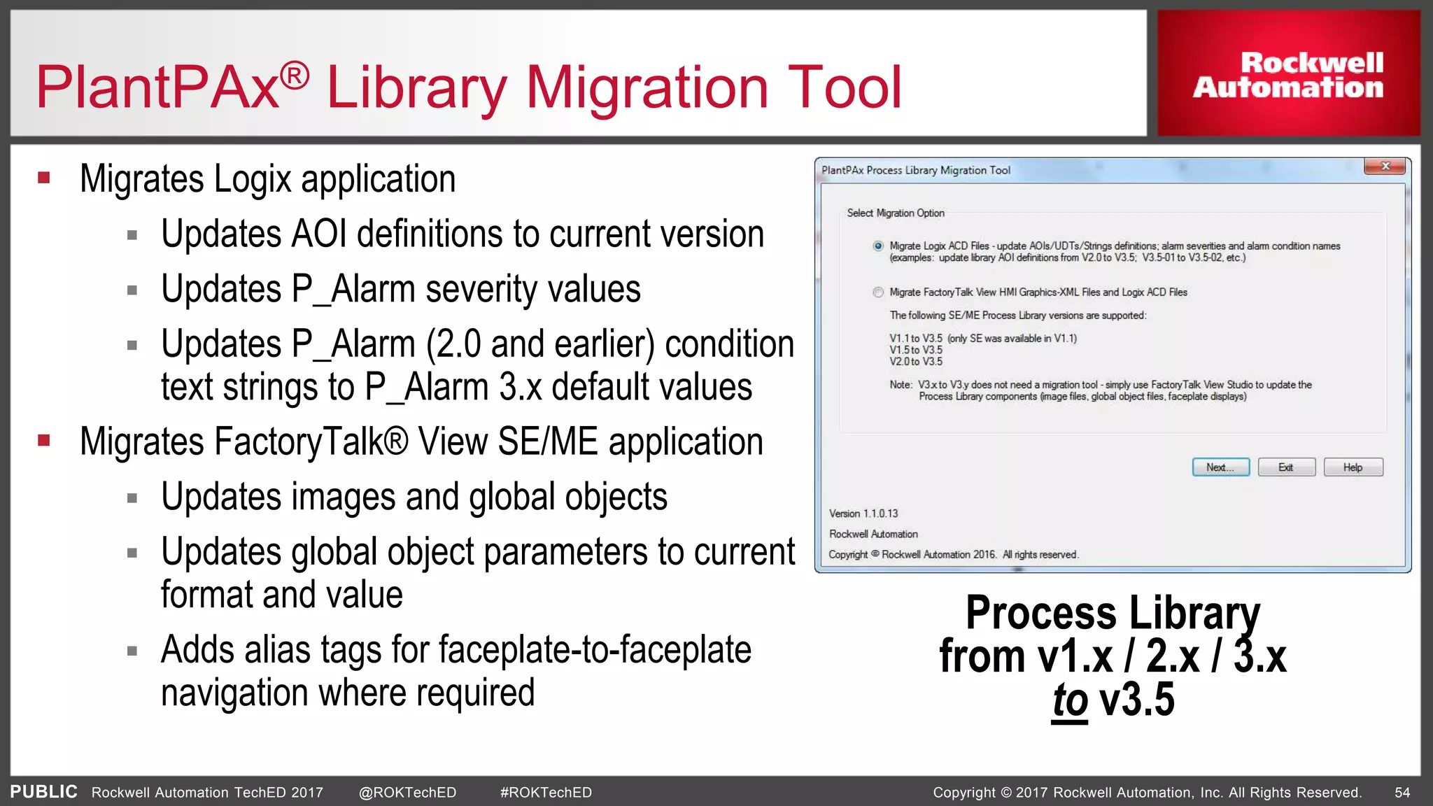 PUBLIC Copyright © 2017 Rockwell Automation, Inc. All Rights Reserved. 54Rockwell Automation TechED 2017 @ROKTechED #ROKTechED
PlantPAx® Library Migration Tool
 Migrates Logix application
 Updates AOI definitions to current version
 Updates P_Alarm severity values
 Updates P_Alarm (2.0 and earlier) condition
text strings to P_Alarm 3.x default values
 Migrates FactoryTalk® View SE/ME application
 Updates images and global objects
 Updates global object parameters to current
format and value
 Adds alias tags for faceplate-to-faceplate
navigation where required
Process Library
from v1.x / 2.x / 3.x
to v3.5
 