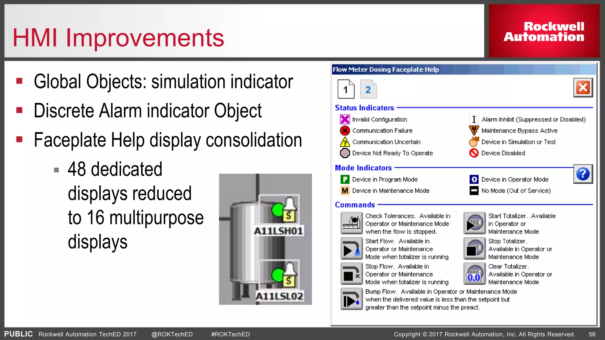 PUBLIC Copyright © 2017 Rockwell Automation, Inc. All Rights Reserved. 56Rockwell Automation TechED 2017 @ROKTechED #ROKTechED
HMI Improvements
 Global Objects: simulation indicator
 Discrete Alarm indicator Object
 Faceplate Help display consolidation
 48 dedicated
displays reduced
to 16 multipurpose
displays
 