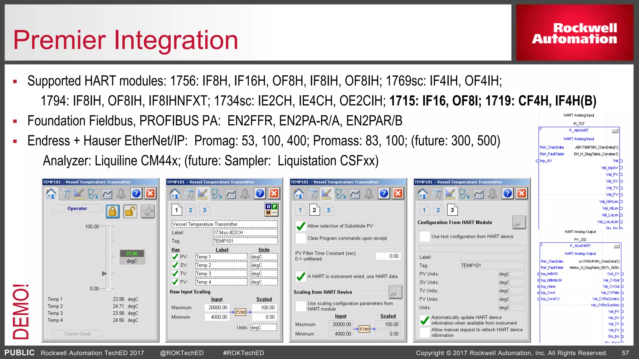 PUBLIC Copyright © 2017 Rockwell Automation, Inc. All Rights Reserved. 57Rockwell Automation TechED 2017 @ROKTechED #ROKTechED
Premier Integration
 Supported HART modules: 1756: IF8H, IF16H, OF8H, IF8IH, OF8IH; 1769sc: IF4IH, OF4IH;
1794: IF8IH, OF8IH, IF8IHNFXT; 1734sc: IE2CH, IE4CH, OE2CIH; 1715: IF16, OF8I; 1719: CF4H, IF4H(B)
 Foundation Fieldbus, PROFIBUS PA: EN2FFR, EN2PA-R/A, EN2PAR/B
 Endress + Hauser EtherNet/IP: Promag: 53, 100, 400; Promass: 83, 100; (future: 300, 500)
Analyzer: Liquiline CM44x; (future: Sampler: Liquistation CSFxx)
DEMO!
 