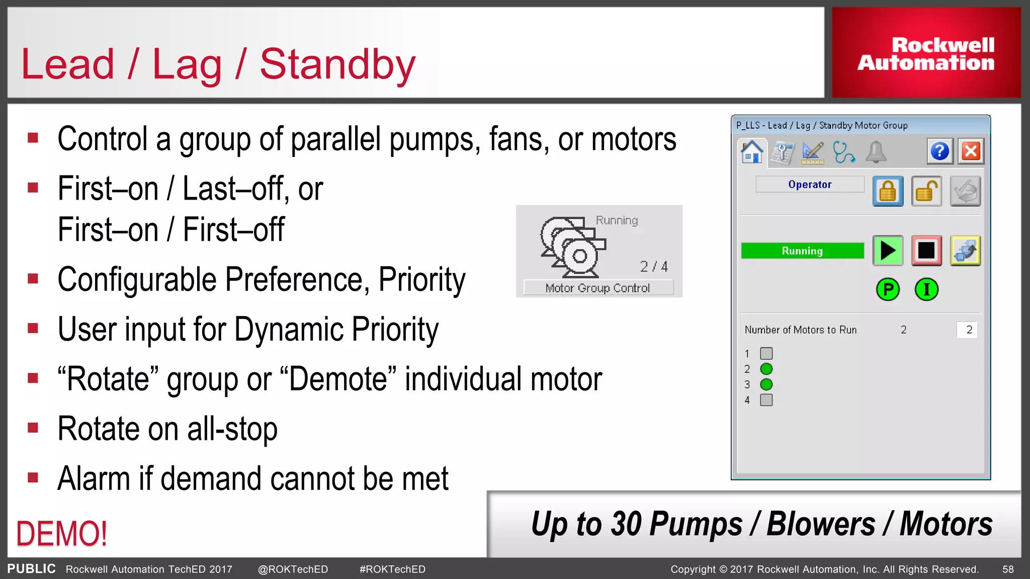 PUBLIC Copyright © 2017 Rockwell Automation, Inc. All Rights Reserved. 58Rockwell Automation TechED 2017 @ROKTechED #ROKTechED
Lead / Lag / Standby
 Control a group of parallel pumps, fans, or motors
 First–on / Last–off, or
First–on / First–off
 Configurable Preference, Priority
 User input for Dynamic Priority
 “Rotate” group or “Demote” individual motor
 Rotate on all-stop
 Alarm if demand cannot be met
Up to 30 Pumps / Blowers / MotorsDEMO!
 
