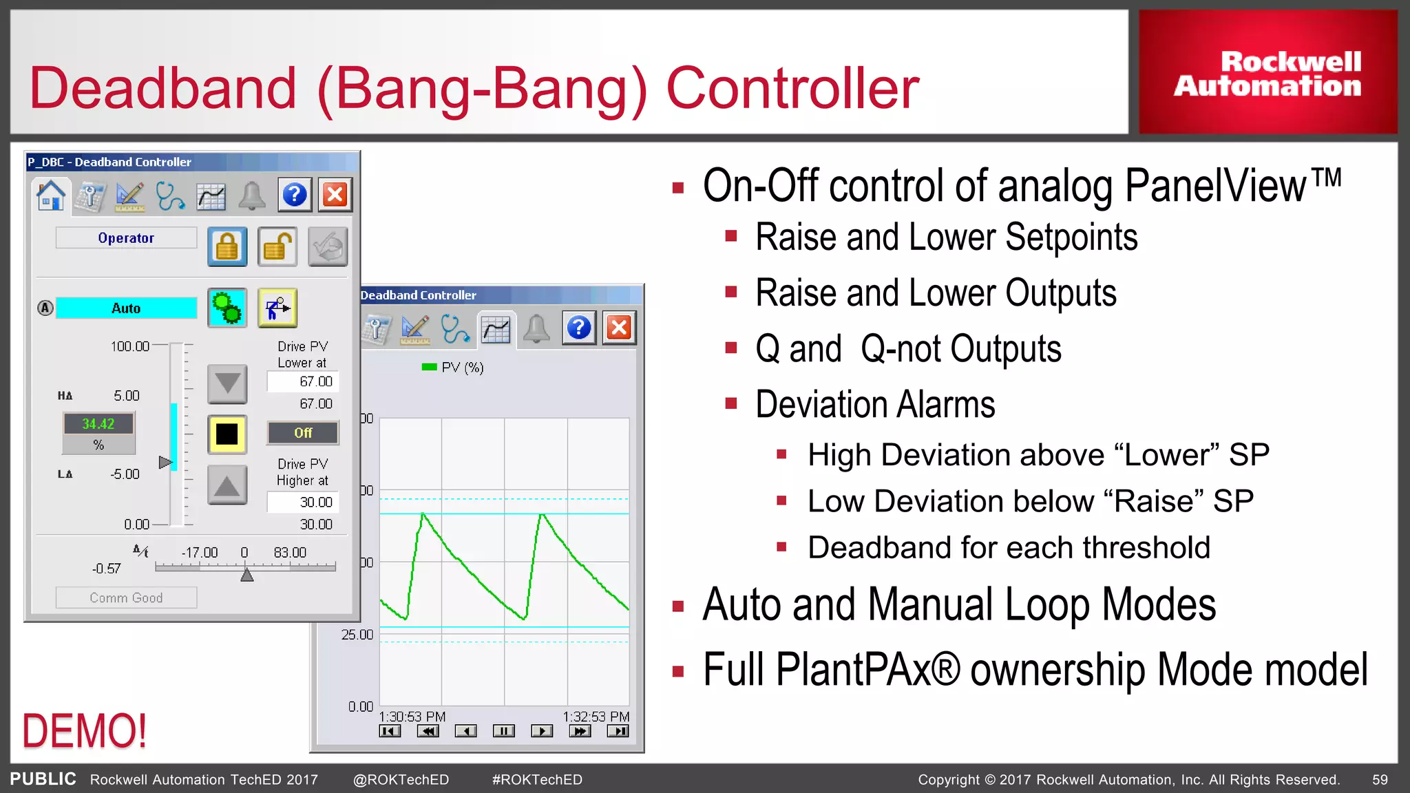 PUBLIC Copyright © 2017 Rockwell Automation, Inc. All Rights Reserved. 59Rockwell Automation TechED 2017 @ROKTechED #ROKTechED
Deadband (Bang-Bang) Controller
DEMO!
 On-Off control of analog PanelView™
 Raise and Lower Setpoints
 Raise and Lower Outputs
 Q and Q-not Outputs
 Deviation Alarms
 High Deviation above “Lower” SP
 Low Deviation below “Raise” SP
 Deadband for each threshold
 Auto and Manual Loop Modes
 Full PlantPAx® ownership Mode model
 