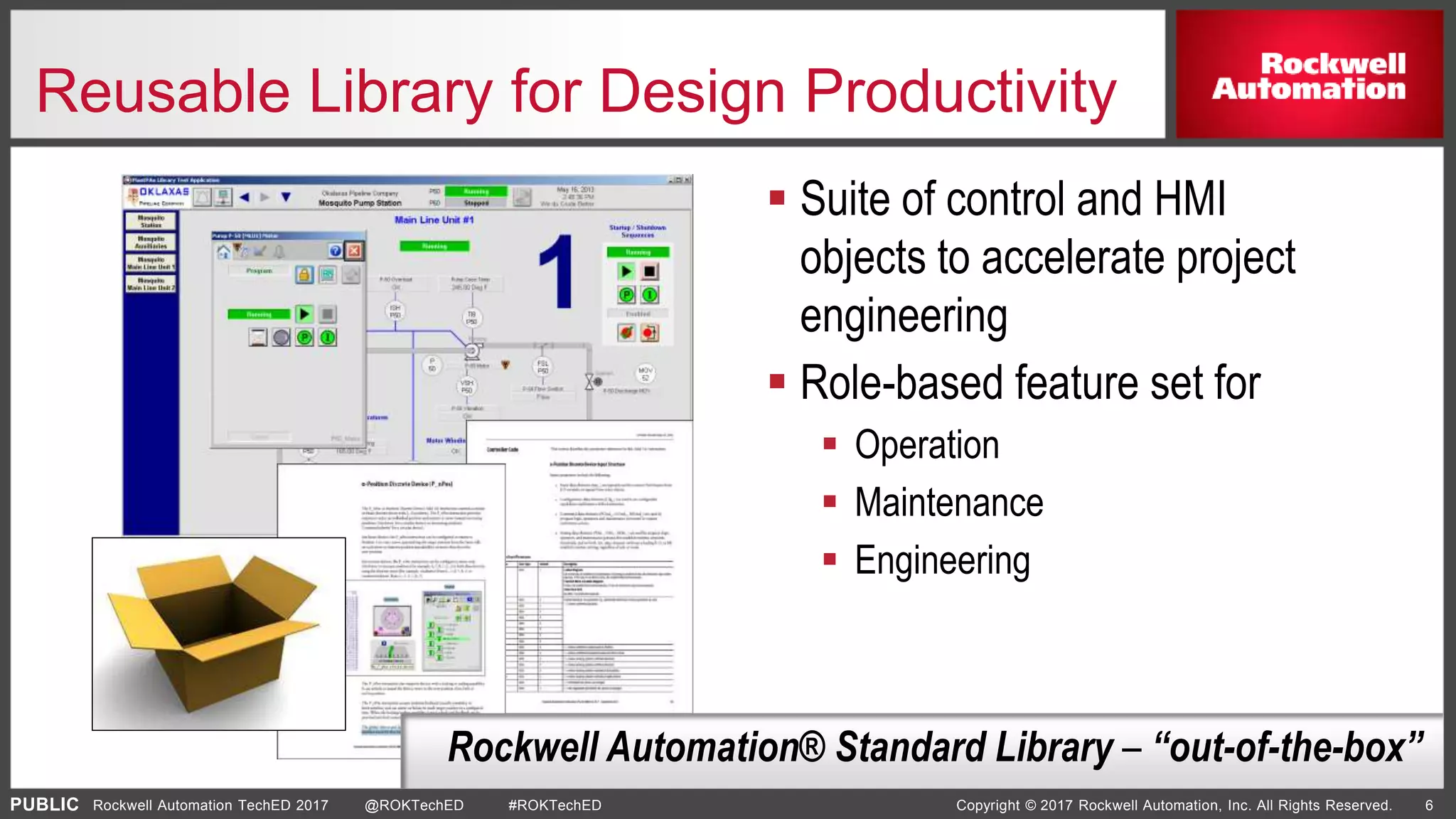 PUBLIC Copyright © 2017 Rockwell Automation, Inc. All Rights Reserved. 6Rockwell Automation TechED 2017 @ROKTechED #ROKTechED
Reusable Library for Design Productivity
 Suite of control and HMI
objects to accelerate project
engineering
 Role-based feature set for
 Operation
 Maintenance
 Engineering
Rockwell Automation® Standard Library – “out-of-the-box”
 