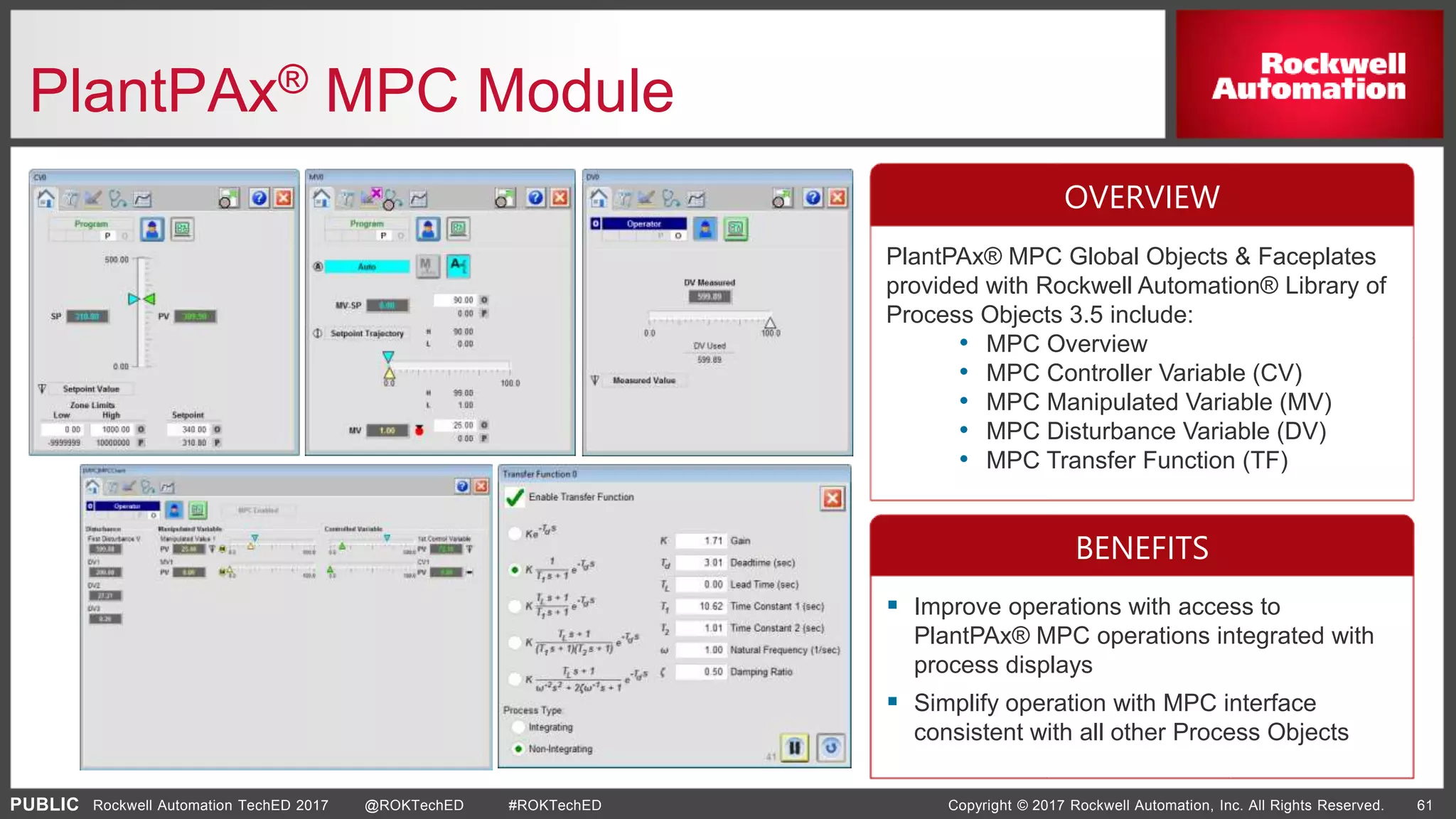 PUBLIC Copyright © 2017 Rockwell Automation, Inc. All Rights Reserved. 61Rockwell Automation TechED 2017 @ROKTechED #ROKTechED
PlantPAx® MPC Module
PlantPAx® MPC Global Objects & Faceplates
provided with Rockwell Automation® Library of
Process Objects 3.5 include:
• MPC Overview
• MPC Controller Variable (CV)
• MPC Manipulated Variable (MV)
• MPC Disturbance Variable (DV)
• MPC Transfer Function (TF)
 Improve operations with access to
PlantPAx® MPC operations integrated with
process displays
 Simplify operation with MPC interface
consistent with all other Process Objects
OVERVIEW
BENEFITS
 