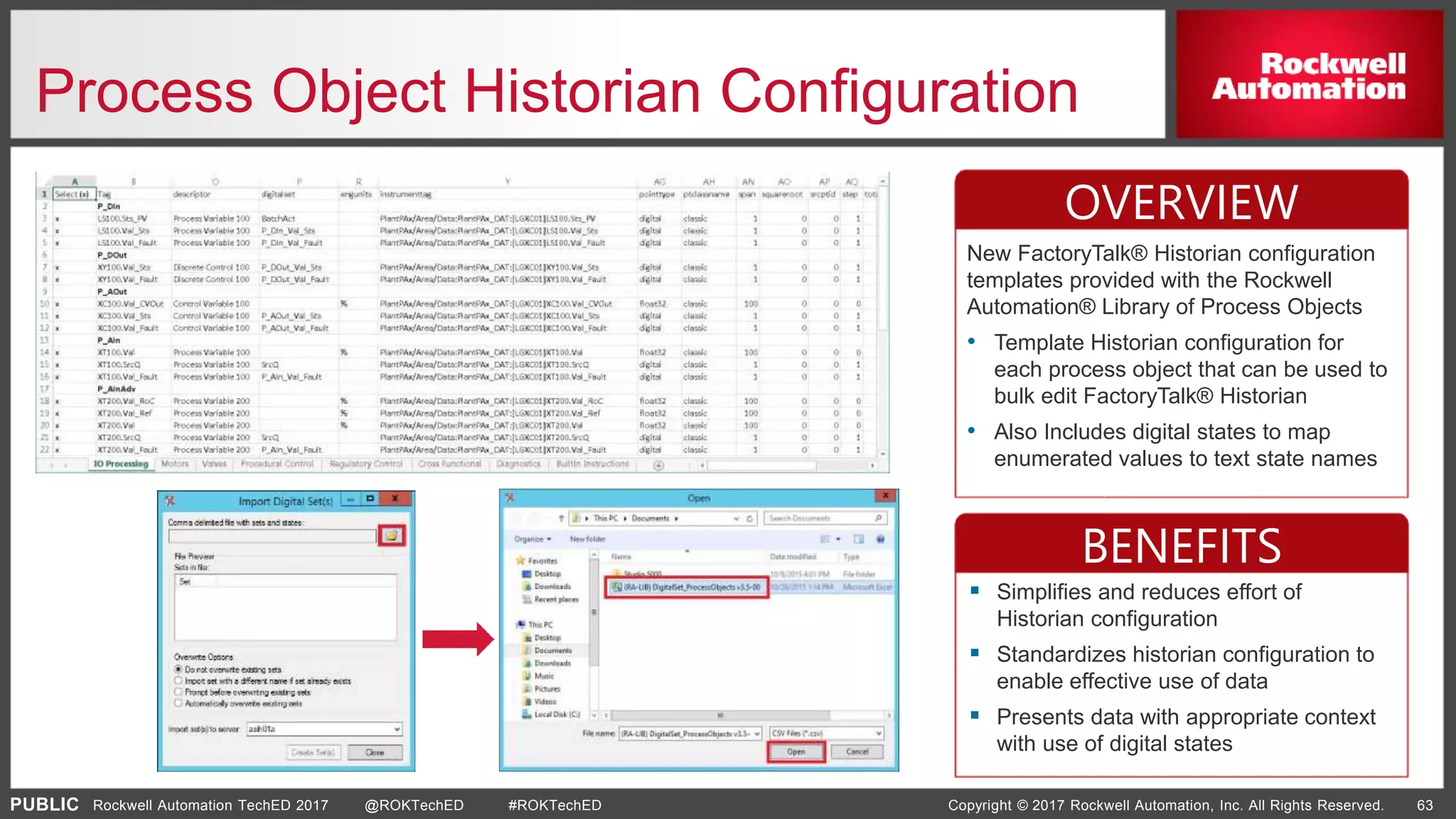 PUBLIC Copyright © 2017 Rockwell Automation, Inc. All Rights Reserved. 63Rockwell Automation TechED 2017 @ROKTechED #ROKTechED
Process Object Historian Configuration
OVERVIEW
BENEFITS
 Simplifies and reduces effort of
Historian configuration
 Standardizes historian configuration to
enable effective use of data
 Presents data with appropriate context
with use of digital states
New FactoryTalk® Historian configuration
templates provided with the Rockwell
Automation® Library of Process Objects
• Template Historian configuration for
each process object that can be used to
bulk edit FactoryTalk® Historian
• Also Includes digital states to map
enumerated values to text state names
 