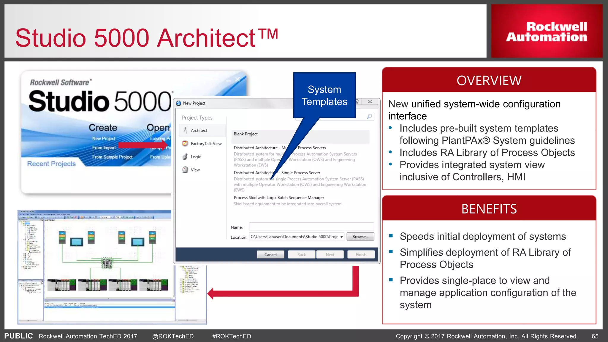 PUBLIC Copyright © 2017 Rockwell Automation, Inc. All Rights Reserved. 65Rockwell Automation TechED 2017 @ROKTechED #ROKTechED
Studio 5000 Architect™
System
Templates New unified system-wide configuration
interface
• Includes pre-built system templates
following PlantPAx® System guidelines
• Includes RA Library of Process Objects
• Provides integrated system view
inclusive of Controllers, HMI
 Speeds initial deployment of systems
 Simplifies deployment of RA Library of
Process Objects
 Provides single-place to view and
manage application configuration of the
system
OVERVIEW
BENEFITS
 