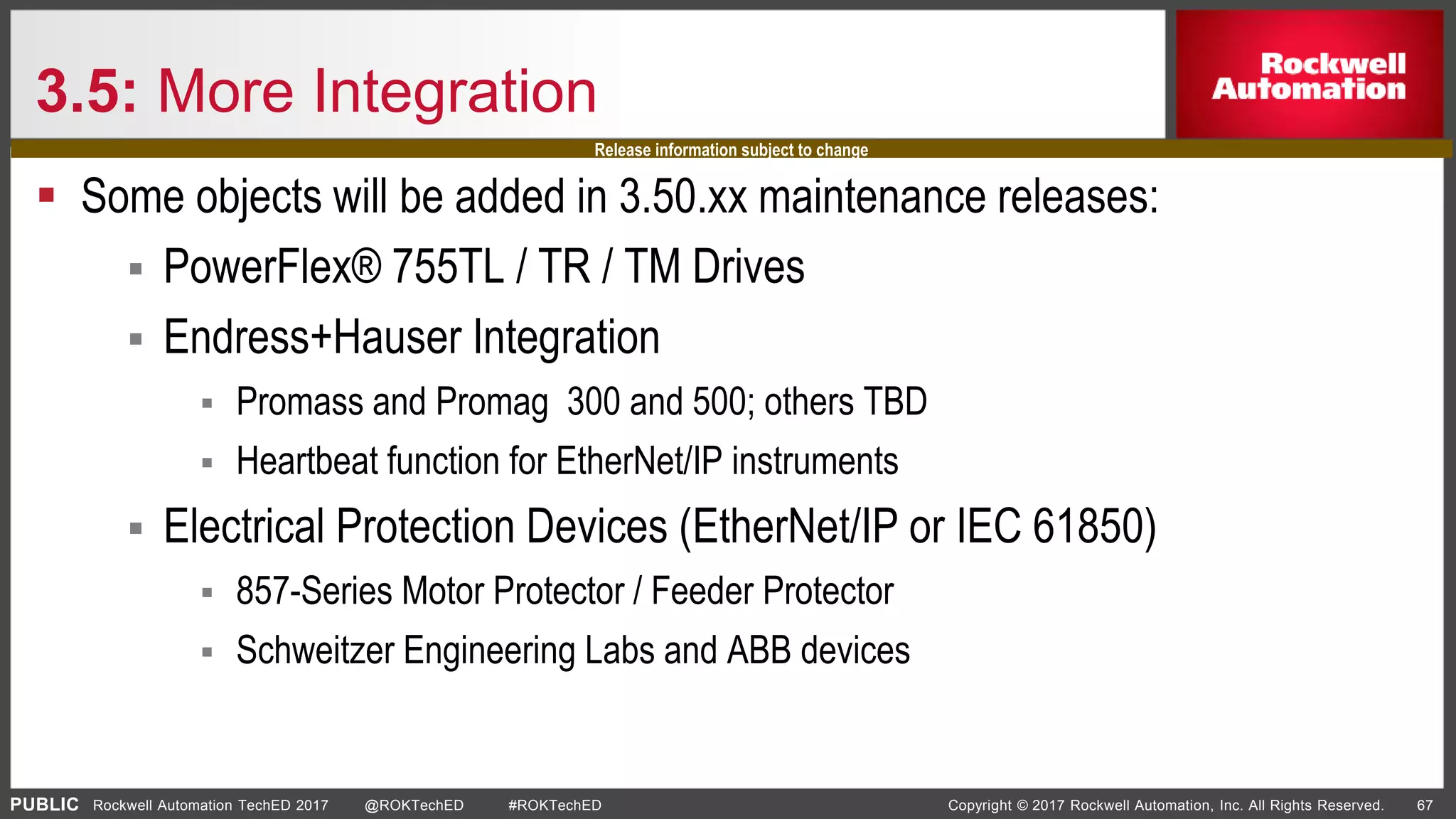 PUBLIC Copyright © 2017 Rockwell Automation, Inc. All Rights Reserved. 67Rockwell Automation TechED 2017 @ROKTechED #ROKTechED
3.5: More Integration
 Some objects will be added in 3.50.xx maintenance releases:
 PowerFlex® 755TL / TR / TM Drives
 Endress+Hauser Integration
 Promass and Promag 300 and 500; others TBD
 Heartbeat function for EtherNet/IP instruments
 Electrical Protection Devices (EtherNet/IP or IEC 61850)
 857-Series Motor Protector / Feeder Protector
 Schweitzer Engineering Labs and ABB devices
Release information subject to change
 