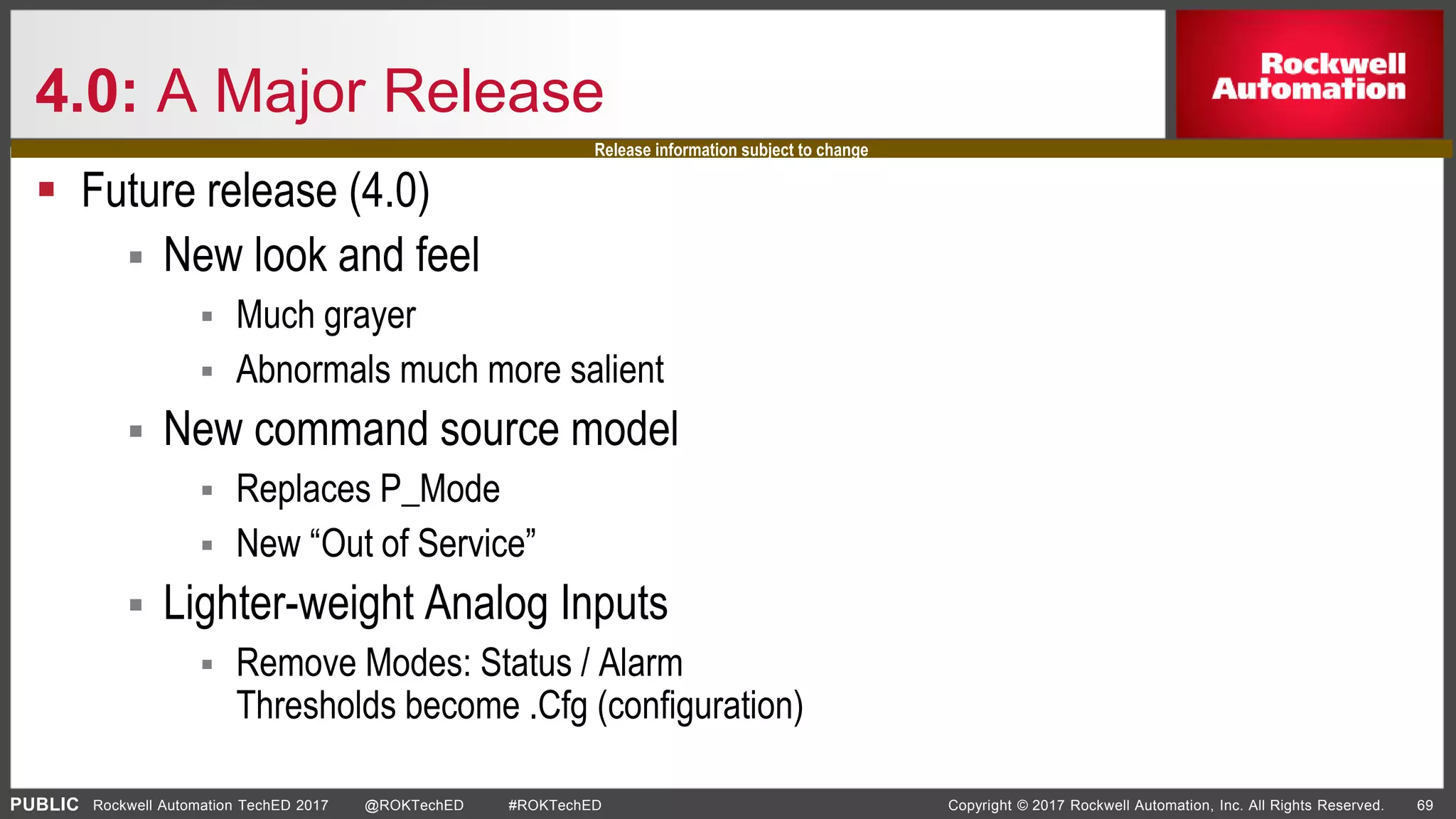 PUBLIC Copyright © 2017 Rockwell Automation, Inc. All Rights Reserved. 69Rockwell Automation TechED 2017 @ROKTechED #ROKTechED
4.0: A Major Release
 Future release (4.0)
 New look and feel
 Much grayer
 Abnormals much more salient
 New command source model
 Replaces P_Mode
 New “Out of Service”
 Lighter-weight Analog Inputs
 Remove Modes: Status / Alarm
Thresholds become .Cfg (configuration)
Release information subject to change
 