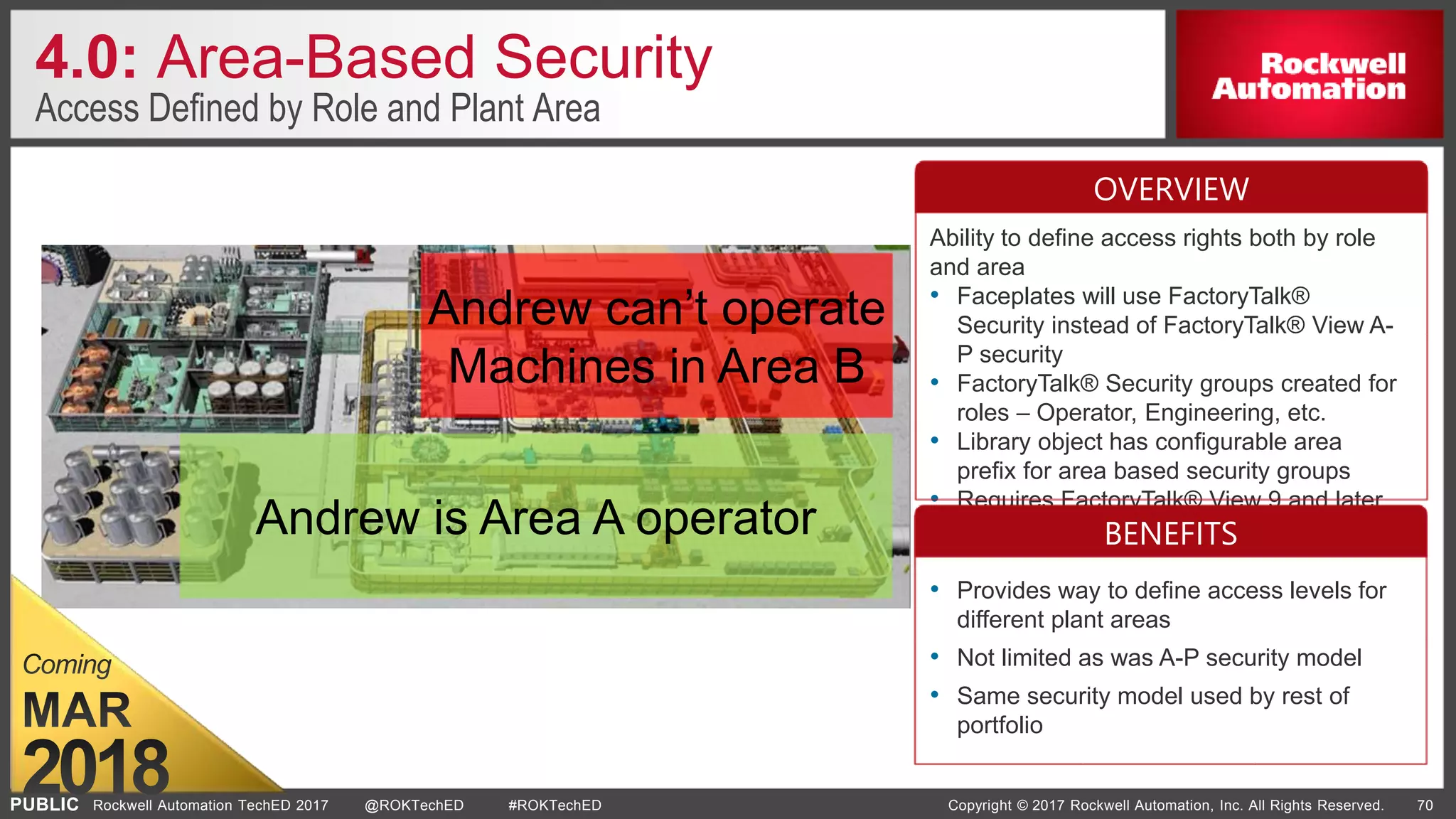 PUBLIC Copyright © 2017 Rockwell Automation, Inc. All Rights Reserved. 70Rockwell Automation TechED 2017 @ROKTechED #ROKTechED
4.0: Area-Based Security
Access Defined by Role and Plant Area
Ability to define access rights both by role
and area
• Faceplates will use FactoryTalk®
Security instead of FactoryTalk® View A-
P security
• FactoryTalk® Security groups created for
roles – Operator, Engineering, etc.
• Library object has configurable area
prefix for area based security groups
• Requires FactoryTalk® View 9 and later
• Provides way to define access levels for
different plant areas
• Not limited as was A-P security model
• Same security model used by rest of
portfolio
OVERVIEW
BENEFITSAndrew is Area A operator
Andrew can’t operate
Machines in Area B
 
