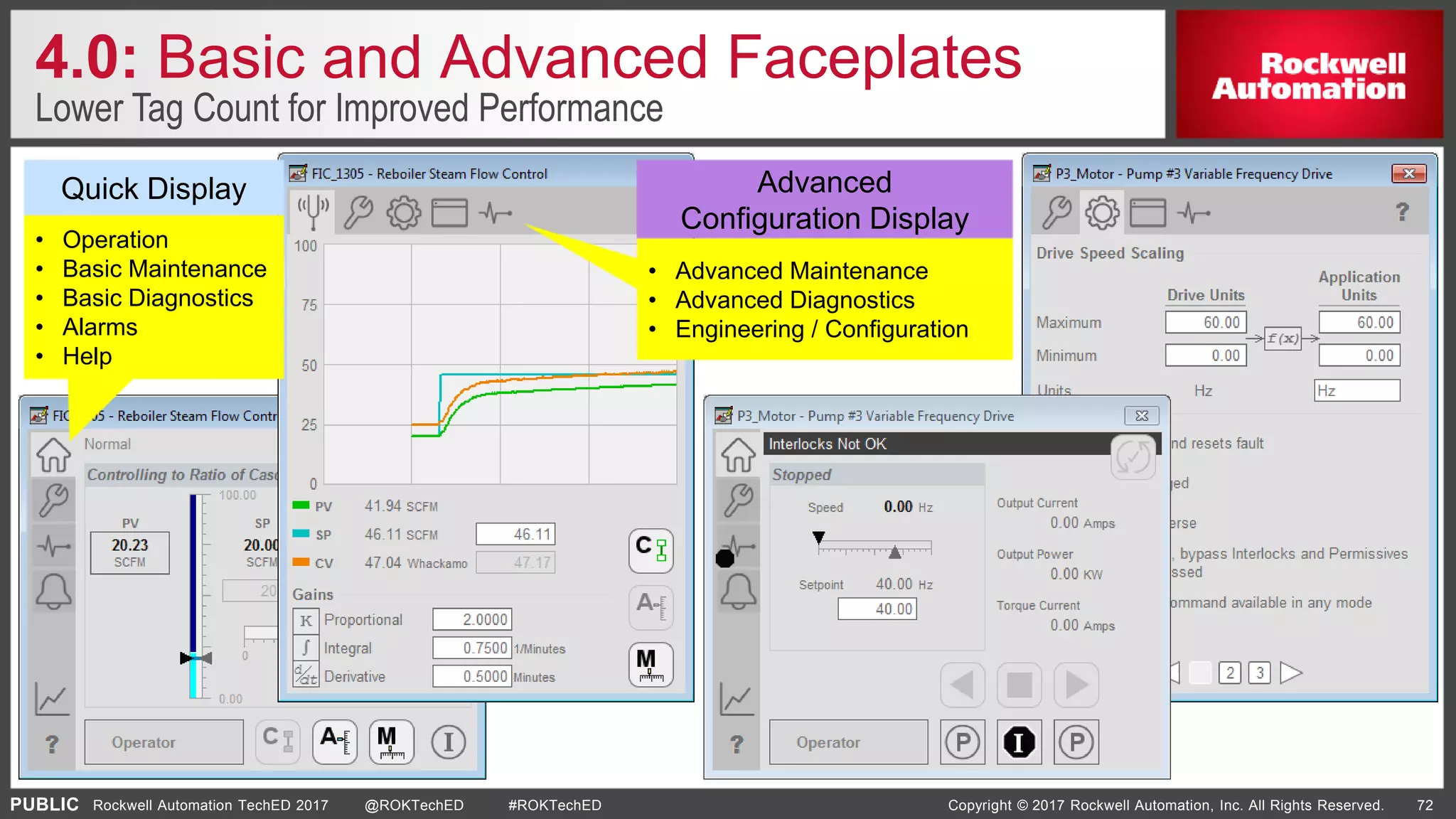 PUBLIC Copyright © 2017 Rockwell Automation, Inc. All Rights Reserved. 72Rockwell Automation TechED 2017 @ROKTechED #ROKTechED
• Operation
• Basic Maintenance
• Basic Diagnostics
• Alarms
• Help
• Advanced Maintenance
• Advanced Diagnostics
• Engineering / Configuration
4.0: Basic and Advanced Faceplates
Lower Tag Count for Improved Performance
Quick Display Advanced
Configuration Display
 