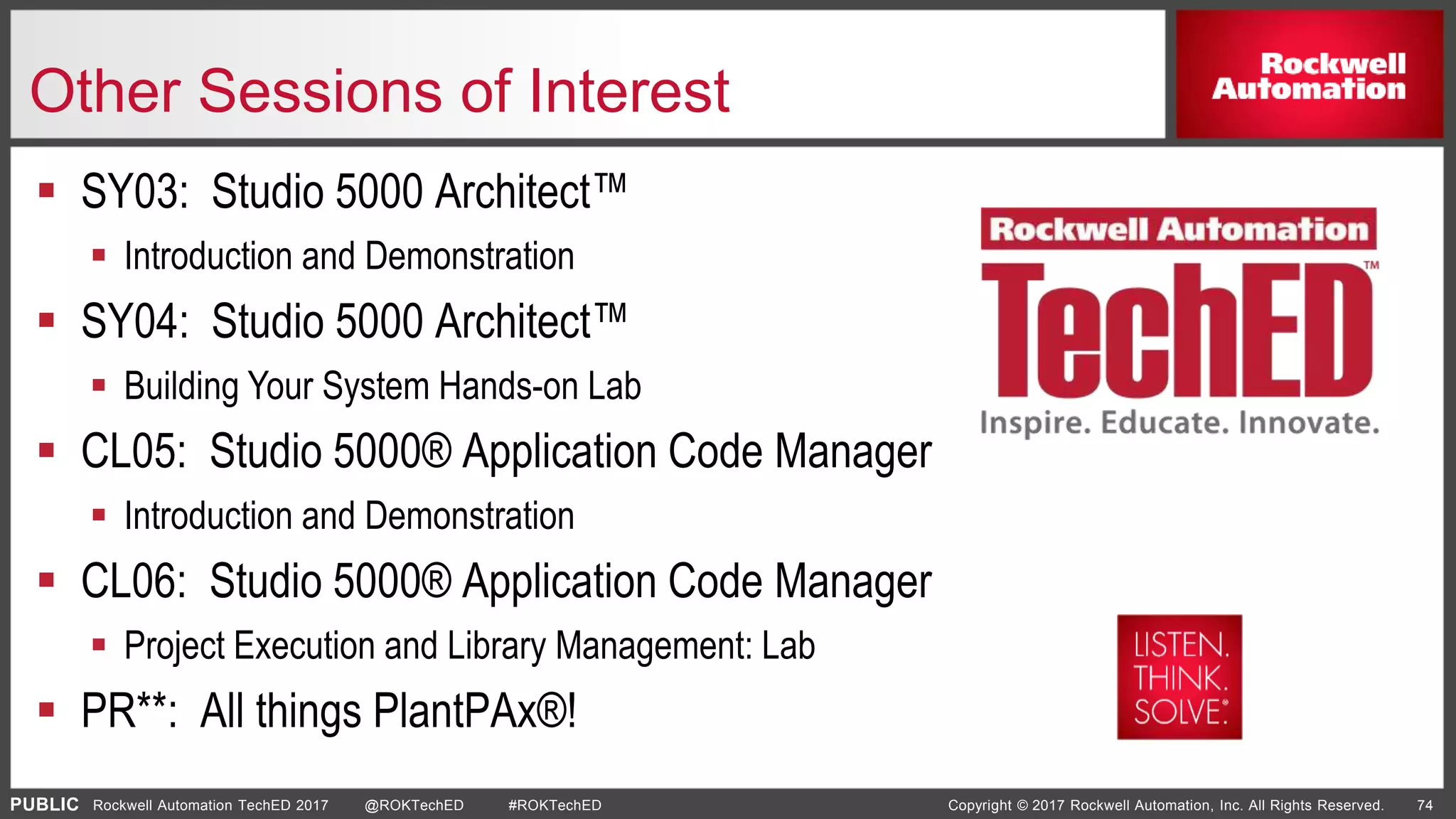 PUBLIC Copyright © 2017 Rockwell Automation, Inc. All Rights Reserved. 74Rockwell Automation TechED 2017 @ROKTechED #ROKTechED
Other Sessions of Interest
 SY03: Studio 5000 Architect™
 Introduction and Demonstration
 SY04: Studio 5000 Architect™
 Building Your System Hands-on Lab
 CL05: Studio 5000® Application Code Manager
 Introduction and Demonstration
 CL06: Studio 5000® Application Code Manager
 Project Execution and Library Management: Lab
 PR**: All things PlantPAx®!
 